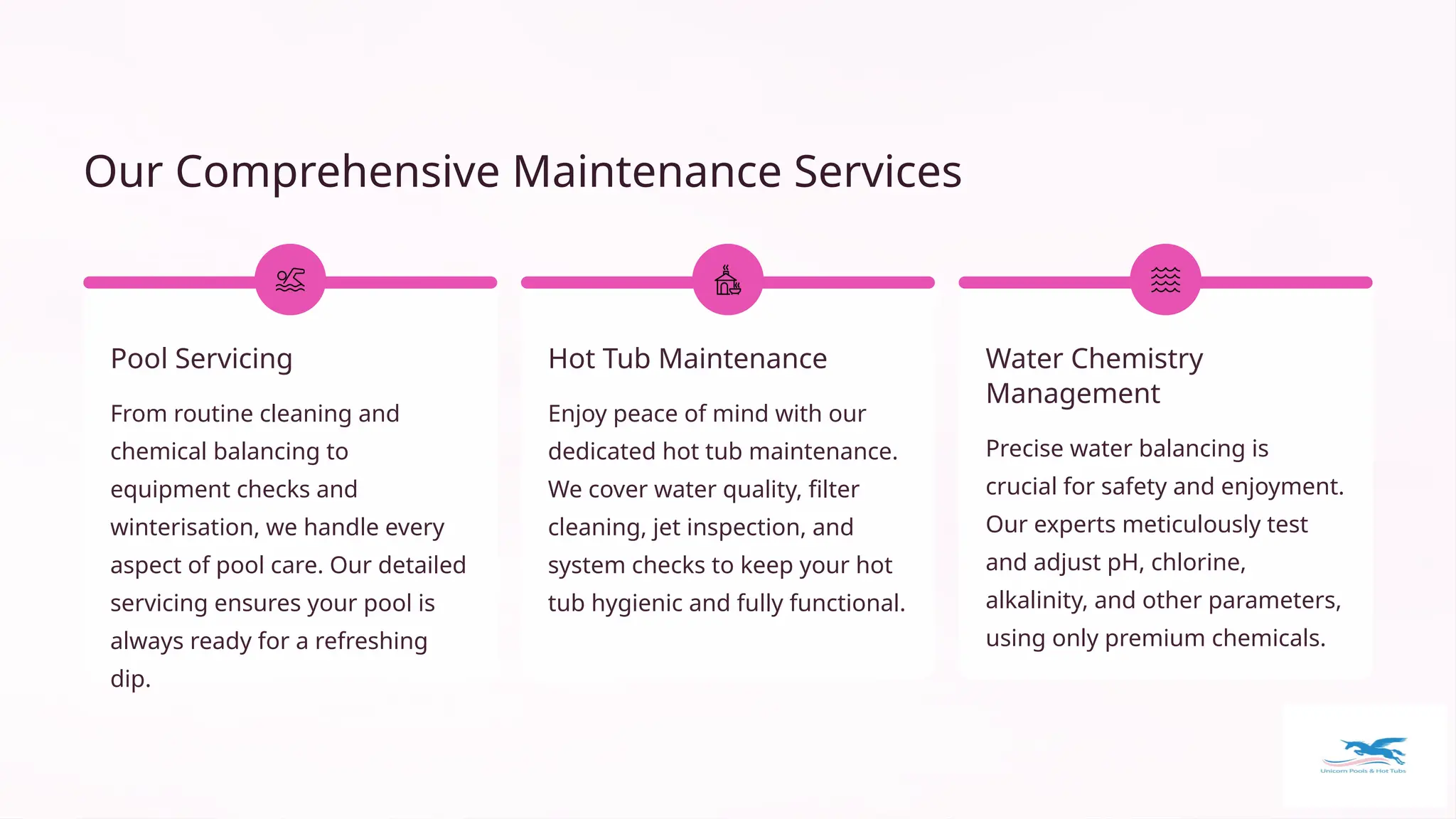Our Comprehensive Maintenance Services
Pool Servicing
From routine cleaning and
chemical balancing to
equipment checks and
winterisation, we handle every
aspect of pool care. Our detailed
servicing ensures your pool is
always ready for a refreshing
dip.
Hot Tub Maintenance
Enjoy peace of mind with our
dedicated hot tub maintenance.
We cover water quality, filter
cleaning, jet inspection, and
system checks to keep your hot
tub hygienic and fully functional.
Water Chemistry
Management
Precise water balancing is
crucial for safety and enjoyment.
Our experts meticulously test
and adjust pH, chlorine,
alkalinity, and other parameters,
using only premium chemicals.
 