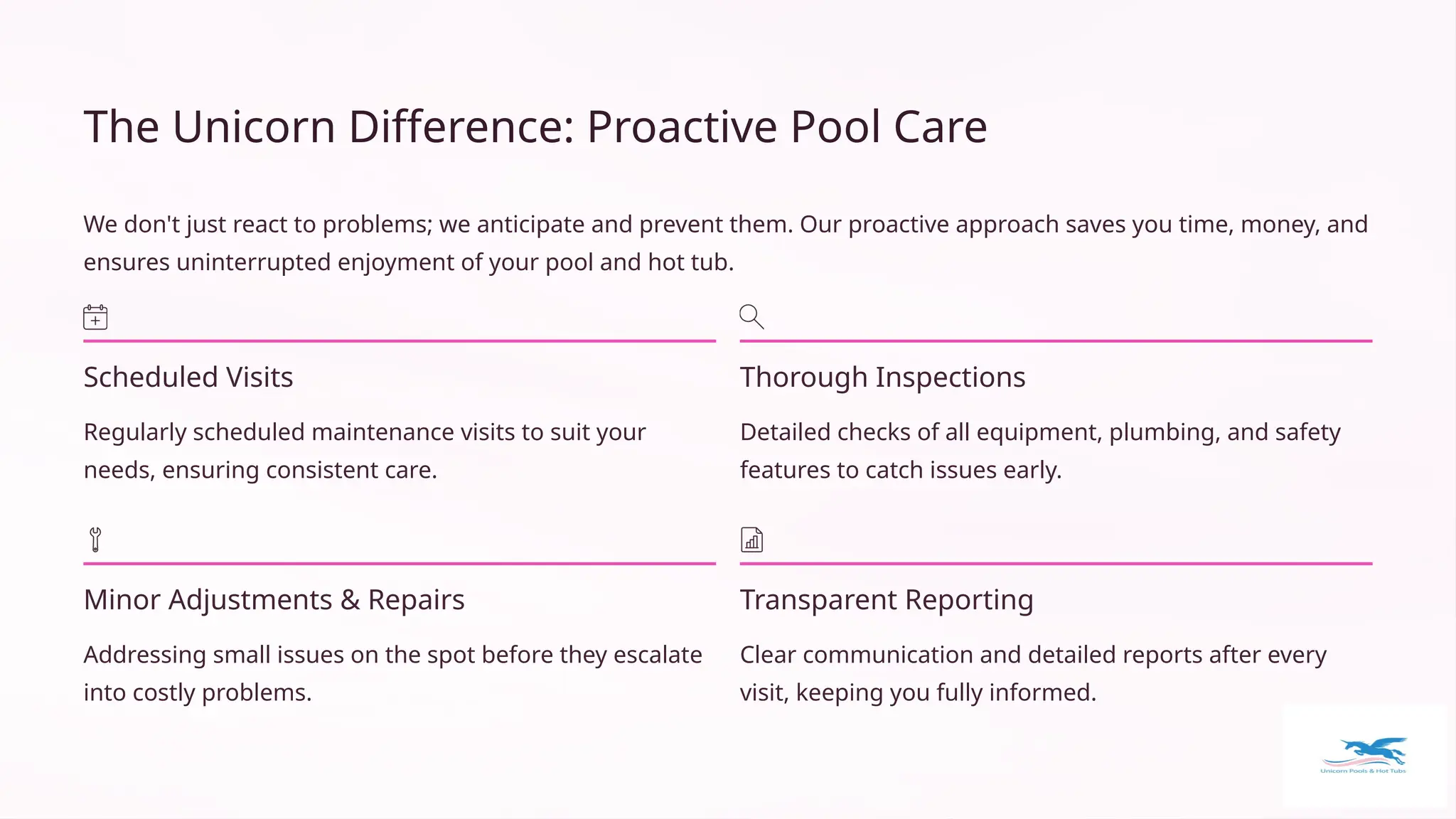 The Unicorn Difference: Proactive Pool Care
We don't just react to problems; we anticipate and prevent them. Our proactive approach saves you time, money, and
ensures uninterrupted enjoyment of your pool and hot tub.
Scheduled Visits
Regularly scheduled maintenance visits to suit your
needs, ensuring consistent care.
Thorough Inspections
Detailed checks of all equipment, plumbing, and safety
features to catch issues early.
Minor Adjustments & Repairs
Addressing small issues on the spot before they escalate
into costly problems.
Transparent Reporting
Clear communication and detailed reports after every
visit, keeping you fully informed.
 