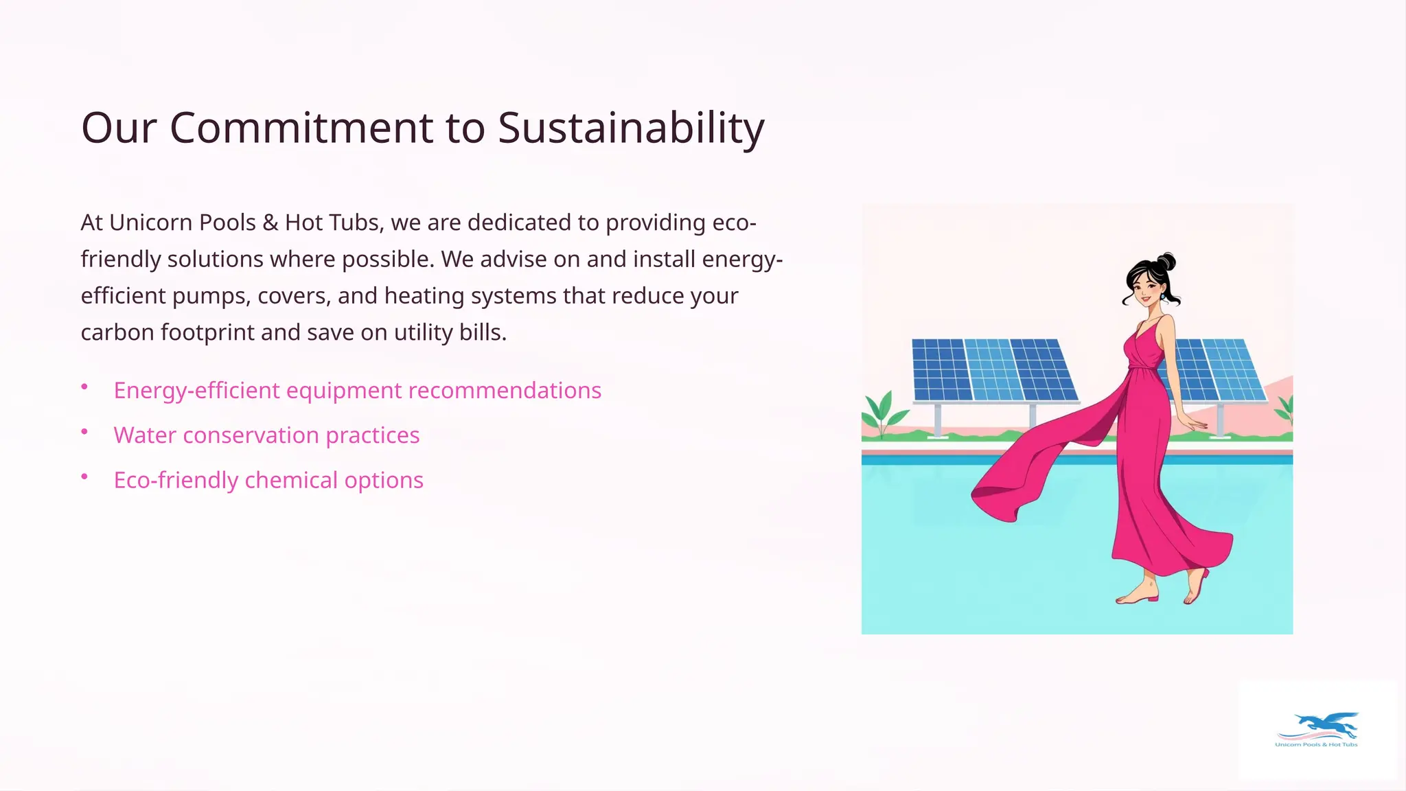 Our Commitment to Sustainability
At Unicorn Pools & Hot Tubs, we are dedicated to providing eco-
friendly solutions where possible. We advise on and install energy-
efficient pumps, covers, and heating systems that reduce your
carbon footprint and save on utility bills.
• Energy-efficient equipment recommendations
• Water conservation practices
• Eco-friendly chemical options
 