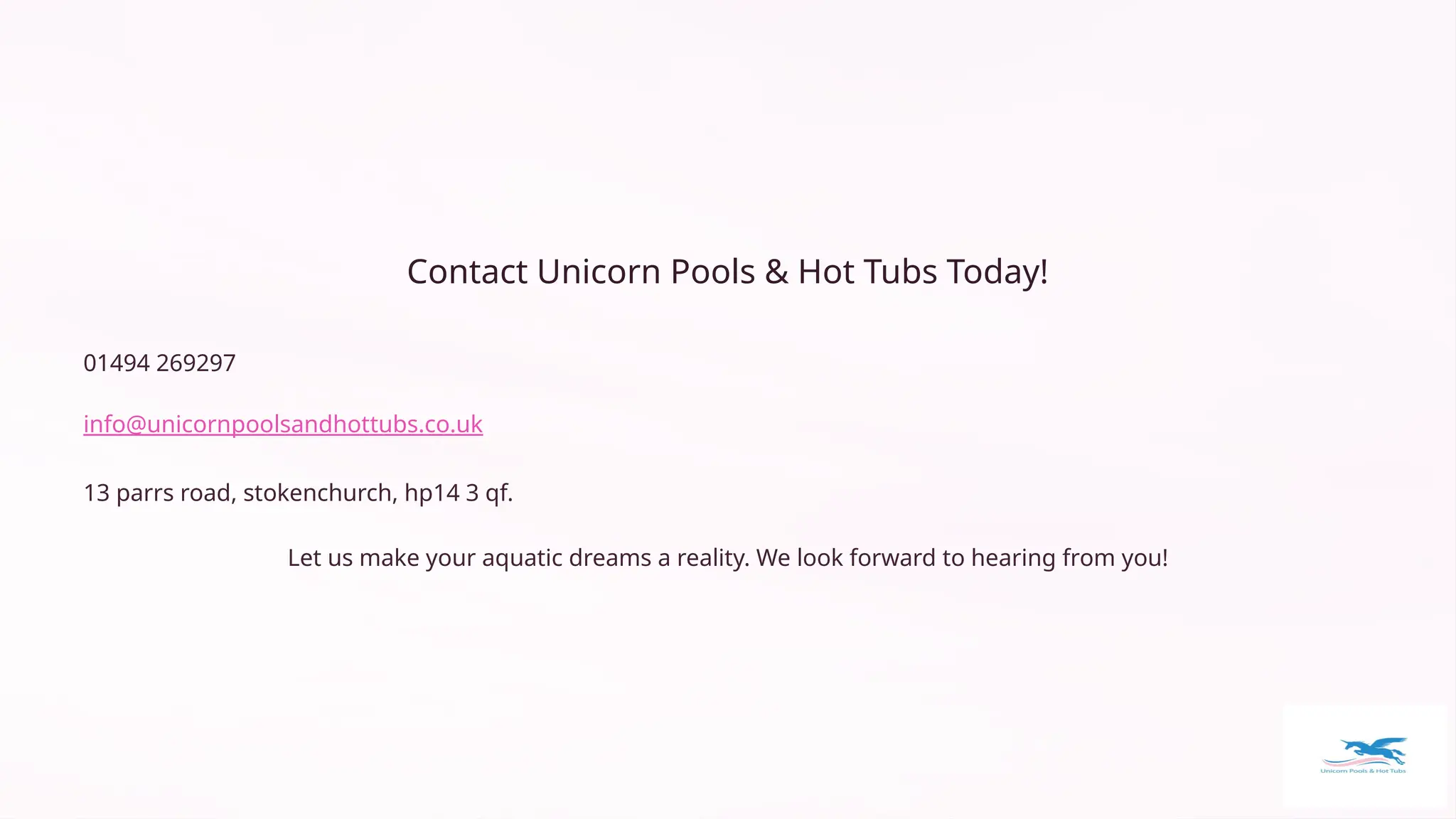 Contact Unicorn Pools & Hot Tubs Today!
01494 269297
info@unicornpoolsandhottubs.co.uk
13 parrs road, stokenchurch, hp14 3 qf.
Let us make your aquatic dreams a reality. We look forward to hearing from you!
 