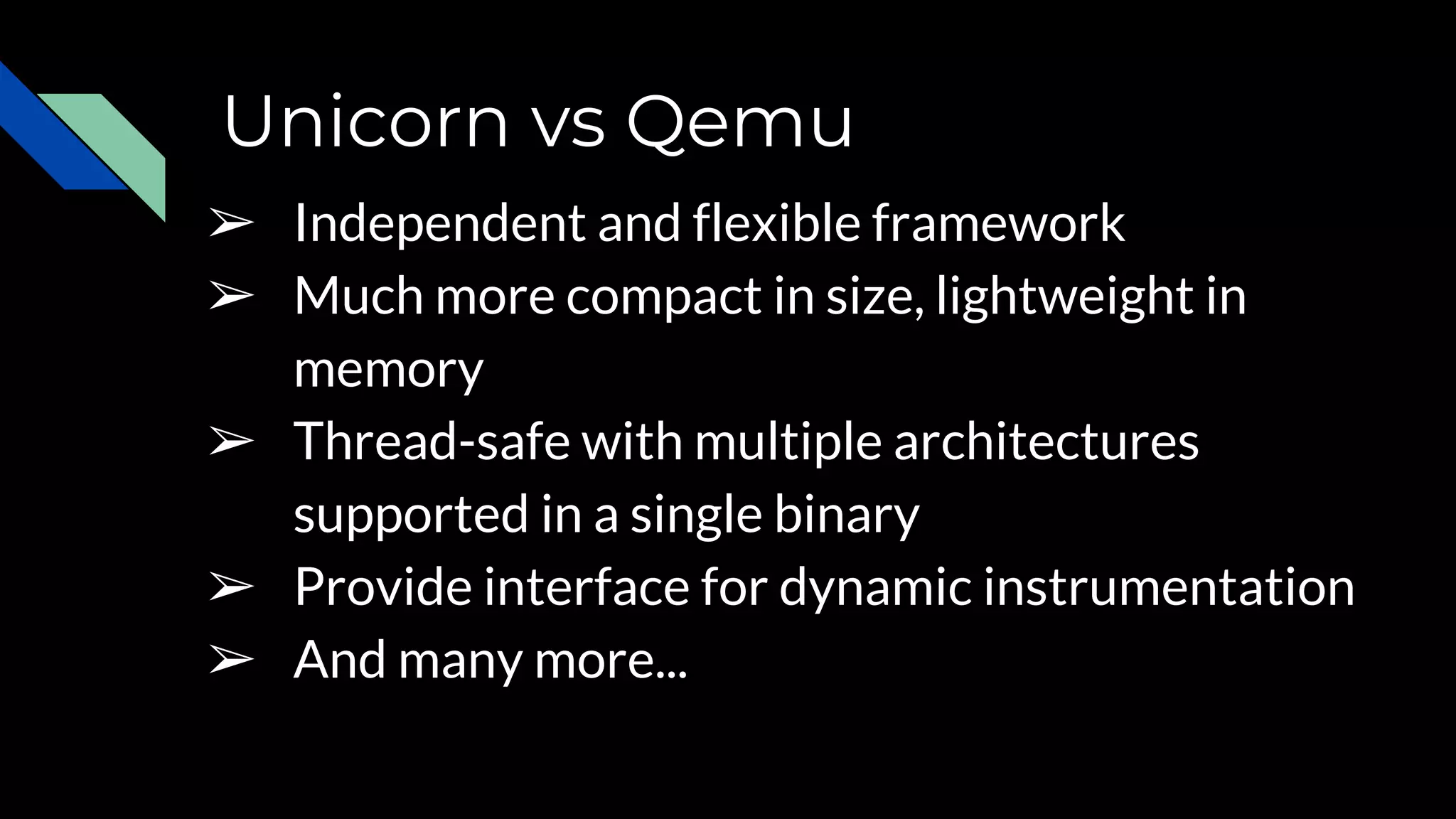 Unicorn vs Qemu
➢ Independent and flexible framework
➢ Much more compact in size, lightweight in
memory
➢ Thread-safe with multiple architectures
supported in a single binary
➢ Provide interface for dynamic instrumentation
➢ And many more...
 