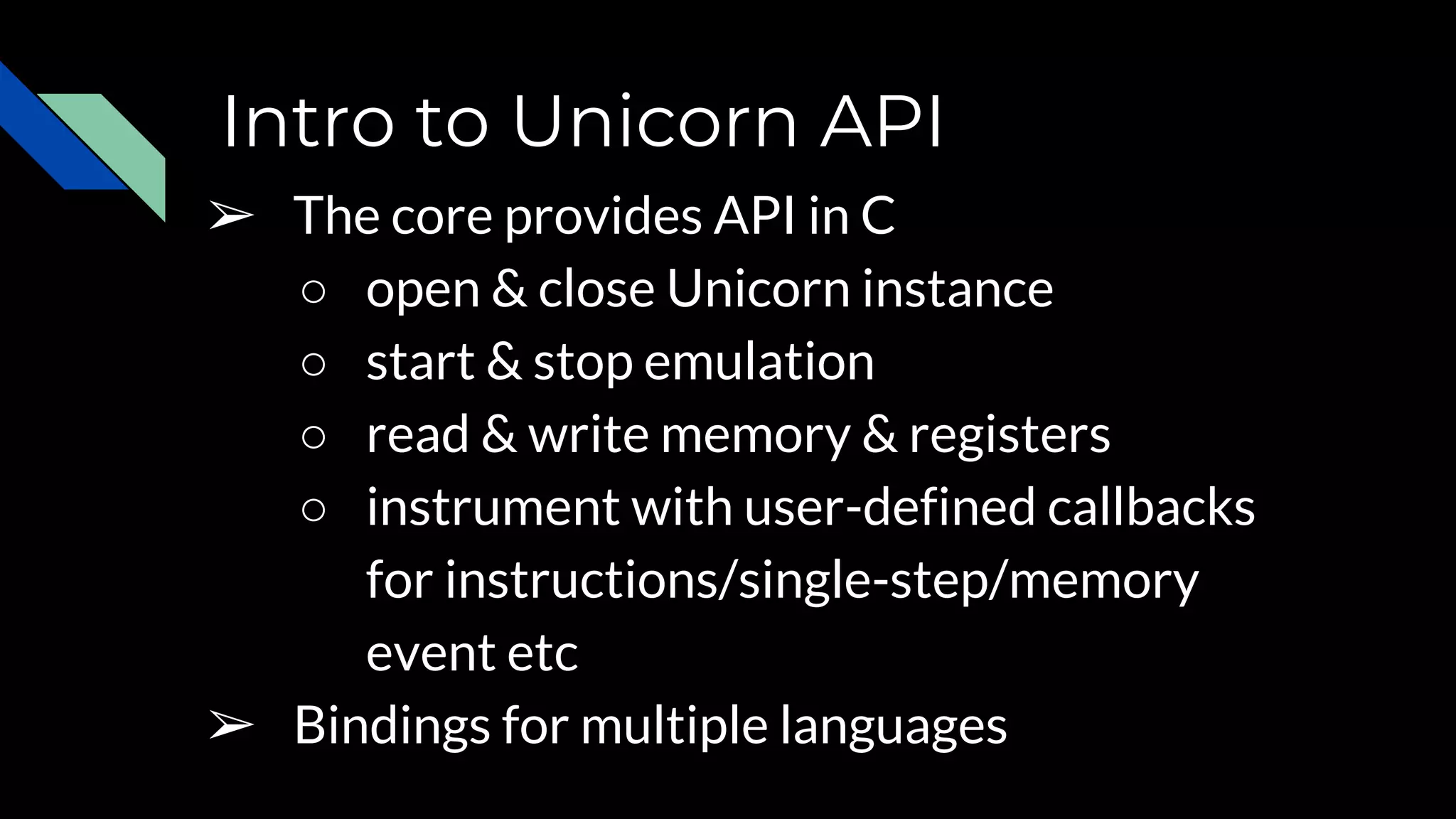 Intro to Unicorn API
➢ The core provides API in C
○ open & close Unicorn instance
○ start & stop emulation
○ read & write memory & registers
○ instrument with user-defined callbacks
for instructions/single-step/memory
event etc
➢ Bindings for multiple languages
 