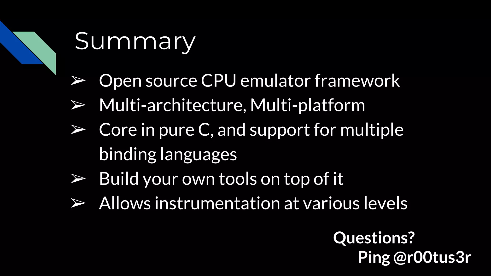 Summary
➢ Open source CPU emulator framework
➢ Multi-architecture, Multi-platform
➢ Core in pure C, and support for multiple
binding languages
➢ Build your own tools on top of it
➢ Allows instrumentation at various levels
Questions?
Ping @r00tus3r
 