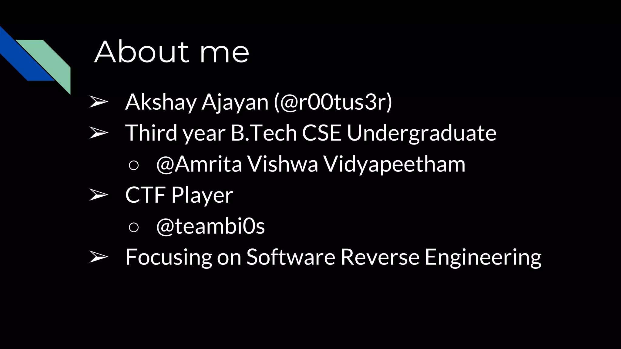 About me
➢ Akshay Ajayan (@r00tus3r)
➢ Third year B.Tech CSE Undergraduate
○ @Amrita Vishwa Vidyapeetham
➢ CTF Player
○ @teambi0s
➢ Focusing on Software Reverse Engineering
 