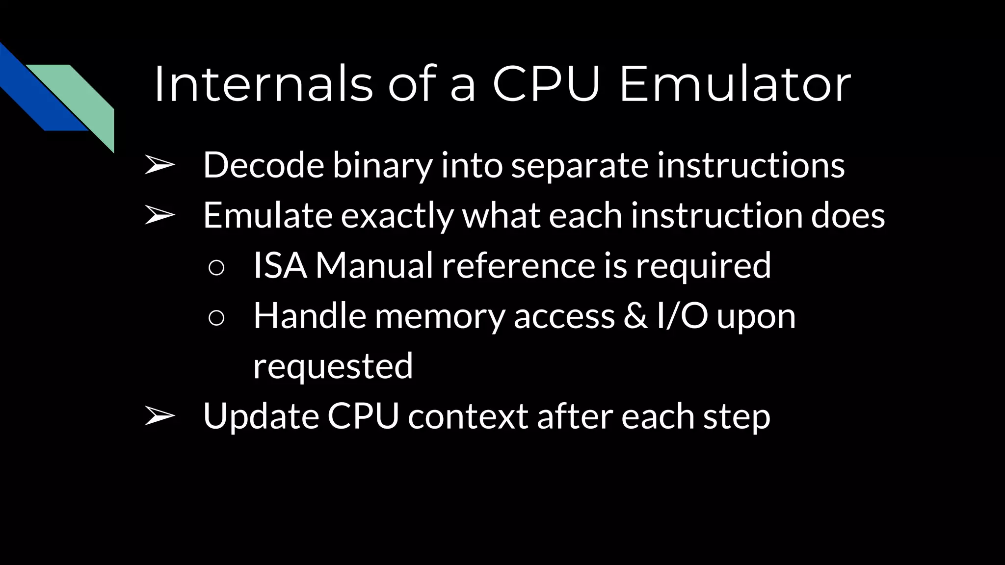 Internals of a CPU Emulator
➢ Decode binary into separate instructions
➢ Emulate exactly what each instruction does
○ ISA Manual reference is required
○ Handle memory access & I/O upon
requested
➢ Update CPU context after each step
 