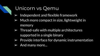 Unicorn vs Qemu
➢ Independent and flexible framework
➢ Much more compact in size, lightweight in
memory
➢ Thread-safe with multiple architectures
supported in a single binary
➢ Provide interface for dynamic instrumentation
➢ And many more...
 