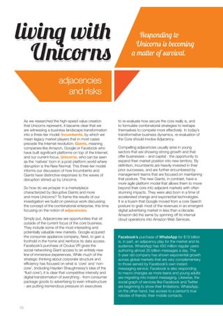16 
As we researched the high-speed value creation 
that Unicorns represent, it became clear that we 
are witnessing a business landscape transformation 
into a three-tier model: Incumbents, by which we 
mean legacy market players that in most cases 
precede the Internet revolution; Giants, meaning 
companies like Amazon, Google or Facebook who 
have built significant platforms on top of the Internet; 
and our current focus, Unicorns, who can be seen 
as the ‘natives’ born in a post-platform world where 
disruption is the New Normal. This three-tier model 
informs our discussion of how Incumbents and 
Giants have distinctive responses to the waves of 
disruption stirred up by Unicorns. 
So how do we prosper in a marketplace 
characterized by disruptive Giants and more 
and more Unicorns? To frame the results of our 
investigation we build on previous work discussing 
the concept of the combinatorial enterprise, this time 
focusing on the notion of adjacencies. 
Simply put, Adjacencies are opportunities that sit 
outside of the current focus of the core business. 
They include some of the most interesting and 
potentially valuable new markets. Google acquired 
the consumer appliance company, Nest, to gain a 
foothold in the home and reinforce its data access. 
Facebook’s purchase of Oculus VR gives the 
social networking Giant access to an entirely new 
line of immersive experiences. While much of the 
strategic thinking about corporate structure and 
efficiency has focused on what is ‘core’ and ‘non-core’, 
(including Hayden Shaughnessy’s idea of the 
‘fluid core’), it is clear that competitive intensity and 
digital transformation of everything - from consumer 
package goods to advertising to even infrastructure 
- are putting tremendous pressure on executives 
to re-evaluate how secure the core really is, and 
to formulate combinatorial strategies to reshape 
themselves to compete more effectively. In today’s 
transformative business dynamics, re-evaluation of 
the Core should involve Adjacency. 
Compelling adjacencies usually arise in young 
sectors that are showing strong growth and that 
offer businesses – and capital - the opportunity to 
expand their market position into new territory. By 
definition, Incumbents are heavily invested in their 
prior successes, and are further encumbered by 
management teams that are focused on maintaining 
that posture. The new Giants, in contrast, have a 
more agile platform model that allows them to move 
beyond their core into adjacent markets with often 
stunning impacts. They were also born in a time of 
accelerated change and exponential technologies. 
It is a truism that Google moved from a core Search 
posture to grab most of the revenues in an emergent 
digital advertising market in less than a decade. 
Amazon did the same by spinning off its internal 
cloud operations into Amazon Web Services. 
living with 
Unicorns 
Responding to 
Unicorns is becoming 
a matter of survival. 
adjacencies 
and risks 
Facebook’s purchase of WhatsApp for $19 billion 
is, in part, an adjacency play for the market and its 
audience. WhatsApp has 450 million regular users 
authoring almost 20 billion messages a day. The 
5-year old company has shown exponential growth 
across global markets that are very complementary 
to those served by Facebook’s own instant 
messaging service. Facebook is also responding 
to macro changes as more teens and young adults 
are migrating into instant messaging. Likewise, the 
social graph of services like Facebook and Twitter 
are beginning to show their limitations. WhatsApp, 
on the other hand, has access to a person’s true 
rolodex of friends: their mobile contacts. 
 