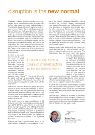 disruption is the new normal 
The Digital Economy is creating tremendous oppor-tunities 
across every industry while simultaneously 
shifting value away from many traditional players. 
The speed and size of this shift is phenomenal, fu-eled 
by new industry Giants with large accumula-tions 
of stock and cash, young Unicorns with bil-lion- 
dollar valuations shaping entirely new markets, 
and a glut of private capital lubricating the engine. 
More often than not, the risk for Incumbents is to 
be left on the sidelines using old models to under-stand 
a new world. As the headlines suggest, we are 
entering an age where fast-moving disruption is the 
new normal and the price-tag for capturing that dis-ruption 
is reaching historic heights. And yet, a Giant 
like Facebook can now commit $21B to acquisitions 
in a single quarter without any immediate impact to 
its stock price. 
In such a fast-paced 
environment, the way 
we used to define 
these things no lon-ger 
keeps up with the 
real world - especially 
when so-called start-ups 
are disrupting and 
reconfiguring entire in-dustries. 
Is a company 
with a $2 billion market 
valuation truly a “startup”? How do we fit them in 
the same continuum as seed-stage startups and 
waning Blue Chips? What does it mean when, for 
many companies, acquisitions are the main path to 
innovation? 
Welcome to the world of Unicorns, where disruptors 
operate at scale, they spend more time in pre-ex-it 
growth stages, and their growth rates are driving 
multi-billion valuations for investors prescient enough 
to get in on the ground floor. Once thought to be rare 
and mysterious, billion-dollar tech Unicorns are in-creasingly 
common. 
This report looks at a hand-picked basket of 60 
Unicorns born in the past decade, exceeding (as of 
April, 2014) $375B in value. We try to understand 
these sky-high valuations while adding context to 
their impact. Combining interviews with investors 
and analysts, a growing ecosystem of quantitative 
tools to measure capital flows, and the experience 
and insight of our research team, we explore the 
dynamic world of value creation in the Digitalized 
Economy. 
Unicorns are now a class of market actors to be 
reckoned with, distinct from the established Incum-bents 
and the post-bubble web Giants from the first 
decade of the 21st century. Indeed, they represent 
new engines of innovation and the feedstock for the 
next generation of disruptors, posing major ques-tions 
for Incumbents, Giants, and investors. How 
do Incumbents survive when macro changes drive 
them into adjacencies and entirely new markets? 
How do Giants strategically benefit from Unicorn dis-ruptors? 
And what does it mean for founders when 
they must give up more control to larger amounts of 
private funding in order to become Unicorns? Are 
we seeing the emergence of what could be called 
the Private Economy? 
Unicorns seem to be here to stay and they’re cur-rently 
disrupting the very fabric of society, from ho-tels 
and taxis to employment and commerce. The 
technologies they play move much more quickly 
than the regulatory frame-works 
trying to keep them 
in check. New strategies 
for innovation, sustainable 
growth, and co-existence 
are clearly needed as the 
collateral economic value 
destruction by Unicorns 
goes along with the cre-ation 
of new operating 
systems for the economy, 
which is itself able to generate new efficiencies and 
new wealth. Undesired and sterile friction is gradu-ally 
eliminated and space opens for new competen-cies 
and new types of economic transactions. 
It is likely that Unicorns are accelerating the changes 
that web titans have already imposed on the econ-omy, 
while higher speed mobile and fixed networks 
are enabling even more people in the world to par-ticipate 
online. 
With this report we explore strategies to help inno-vators 
and leaders to better prepare and respond to 
disruption, to anticipate new and adjacent market 
opportunities, and to reconfigure their businesses to 
learn and adapt to a fast-paced world. 
Georges Nahon 
CEO, Orange Silicon Valley 
San Francisco, CA 
Unicorns are now a 
class of market actors 
to be reckoned with... 
 