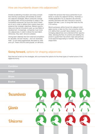 19 
How are incumbents drawn into adjacencies? 
Amidst accelerating innovation and rising compet-itive 
intensity businesses will inevitably be drawn 
into adjacent strategies. Macro pressures change 
the playing field, forcing businesses to adapt or die. 
Competitive pressures can force the hand of lead-ers 
to act in order to defend their market share and 
preserve their strategic objectives. Market opportu-nities 
and internal innovations open up new fields of 
development. Increasingly, companies must move 
into adjacencies in order to attract the best talent. 
Otherwise, they seem old and outdated. 
Having been relatively free from external competition 
for decades, the taxi industry – and car ownership 
itself - is now being aggressively disrupted by Uber 
and Lyft. These Unicorns built popular, on-demand, 
Going forward, options for shaping adjacencies 
Combine 
Adapt 
Share 
Evolve 
Incumbents 
Giants 
Unicorns 
mobile-first services that have pushed the incum-bents 
to evolve into adjacent territory. Flywheel, a 
mobile application for on-demand cab services, 
recently partnered with San Francisco’s second 
largest cab fleet, Luxor, to bring their taxis into the 
21st century. 
Most businesses will be forced into adjacent strat-egies 
sooner or later but the most proactive stance 
is to define them yourself. Savvy leaders can see 
emerging adjacencies and understand their opportu-nities. 
Sensing the flow of currents and wielding the 
power to guide them has driven major disruptors to 
move beyond responding to markets. They actively 
shape them. 
Now that we’ve laid out the strategies, let’s summarize the options for the three types of market actors in the 
digital economy. 
 