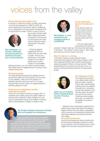 23 
voices from the valley 
On the shift away from public exits: 
In the last 15 years the number of public companies 
in the US has dropped from 8800 to 4200. So 
what’s happening is the public market is collapsing. 
As a consequence, the new growth companies tend 
to stay private for longer. There’s no way to look at 
the number of high-profile 
billion-dollar-plus private 
companies or the amount 
of money going into them 
without looking at what’s 
happening in the public 
market. 
…There are gigantic 
megatrends that we 
believe that you can’t play 
in public. How do you 
bet bitcoin on the public 
market? Try to make a 
public bet on crowd-funding. 
It’s impossible. 
Sharing economy, you can’t take a public position. 
With these kinds of megatrends you’re going to have 
capital coming over. 
On flowing capital: 
The really striking thing about the global economic 
environment right now is that there’s a lot of money 
on the sidelines. That’s one of the reasons I’m 
relatively optimistic about the next 5 or 10 years 
because there are just oceans of capital looking for 
attractive places to invest. 
On the ease of capitalization and the 
challenges of growth: 
I think you can envision having a company with 10 
engineers and a billion users and a billion dollars of 
revenue that’s raised $10 million. Whether you can 
have a business like that go to $10 billion in revenue 
without raising billions of dollars is harder to see. 
On the relationship 
between founders and 
VC’s: 
In the startup world, it is 
my firm opinion that the 
founders drive and the 
investors ride shotgun. 
I’ve never seen a great 
startup where this is not 
the case. 
… VC’s can select great 
companies with break-out 
potential. People might say “how does that add value 
to startups?” The answer is that it doesn’t. But it does 
add value for LPs who invest in the fund. 
What to look for in a startup: 
Is the team chasing a huge potential market 
characterized by dynamic technology change? Is the 
team balanced? Will the team attract extraordinarily 
awesome people? Is there a “product picker”? Most 
great startups have someone on the team who is a 
product visionary perfectly suited for the opportunity 
ahead. 
On challenges for VC’s: 
The industry has to show 
it can deliver better returns 
than the public markets. 
There’s been good liquidity 
recently and a nice pipeline 
of private tech companies 
should have liquidity for the 
next few years. But when 
you look at the number 
of startups being created 
each year, you realize the 
probability of success is 
not great. 
…Startups have a tremendous opportunity to 
build products that scale faster and address 
bigger markets than ever before, especially in 
many consumer and enterprise industries that 
have been relatively untouched by Internet 
and mobile. 
On market exuberance: 
Any time that people are doing something for 
the first time and breaking records you want 
to pay attention. But the markets are so much 
bigger than they were during the first boom. 
Marc Andreesen, co-founder 
of Netscape 
and general partner of 
Andreesen Horowitz, 
from a recent interview 
Mike Maples, Jr., tech 
entrepreneur and 
managing partner of 
FLOODGATE 
Don Dodge, Developer Advocate at Google, 
start-up evangelist and entrepreneur 
“Recent IPOs have had very small IPO 
price jumps. This is because companies 
are staying private longer, and private 
valuations are in the billions before they go public. 
So, there isn’t [the same] huge variance between 
private and public valuations that we saw 10 years 
ago or during the dot com boom.” 
Aileen Lee, VC at Kleiner 
Perkins Caufield & Byers, 
founder of Cowboy 
Ventures 
 