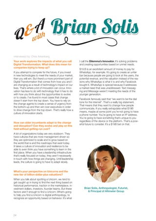 24 
Brriiaannn SSoollisisis 
Q&A 
with 
interviewed by: Chris Arkenberg 
Your work explores the impacts of what you call 
Digital Transformation. What does this mean for 
companies trying to keep up? 
If you attempt to compete for the future, if you invest 
in new technologies to meet the needs of your market, 
then you will win. But there’s a more prominent part of 
Digital Transformation that comes from how you and I 
are changing as a result of technology’s impact on our 
lives. That’s where a lot of innovation can occur. Inno-vation 
has less to do with technology than it has to do 
with how you think about the opportunities to evolve 
or to create. I’ve found in most cases that change 
doesn’t start from the top down. You have to rely on 
the change agents to create a sense of urgency from 
the bottom-up and then win over executives in order 
to drive change from the top-down. That’s really how a 
culture of innovation starts. 
How can older incumbents adapt to the change 
and disruption? Can they evolve and play on this 
field without getting run over? 
A lot of organizations today are very stubborn. They 
have cultures that are more management-driven so 
they are optimized to scale and to grow based on 
the world that is and the roadmaps that exist today. 
It takes a culture of innovation and resilience to be 
able to even think you have something to learn in the 
first place. When you have a leadership infrastructure 
that’s really focused on today, they aren’t necessarily 
in touch with how things are changing. Until leadership 
leads, the culture is going to have to adapt slowly. 
What’s your perspective on Unicorns and the 
new tier of billion-dollar-plus valuations? 
When you talk about spotting a Unicorn, we tend to 
get caught up in trying to find the next thing based on 
historical performance, traction in the marketplace, in-vestment 
dollars, investors, founder teams. But these 
factors aren’t enough to find a Unicorn. What’s going 
to help you find a Unicorn is digital anthropology, to 
recognize an opportunity based on behavior. It’s what 
I call the Dilemma’s Innovator. It’s solving problems 
and creating opportunities based on unmet needs. 
$19 B is an exorbitant amount of money to pay for 
WhatsApp, for example. It’s going to create an unfair 
bar because people are going to look at the users, the 
potential revenue, and the valuation instead of the rea-sons 
why WhatsApp is what it is and why Facebook 
bought it. WhatsApp is special because it addresses 
a market need that was unaddressed. Text messag-ing 
and iMessage weren’t meeting the needs of the 
younger generation. 
Facebook famously said that “we want to be the dial 
tone for the internet”. That’s a really big statement. 
That means that they want to change how people 
communicate. If you really extrapolate what $19B 
means, maybe at some point you’re not going to have 
a phone number. You’re going to have an IP address. 
You’re going to have something that’s unique to you 
regardless of the device or the platform. That’s a pow-erful 
future to consider. It’s a $19B bet on that. 
Brian Solis, Anthropologist, Futurist, 
& Principal of Altimeter Group 
 