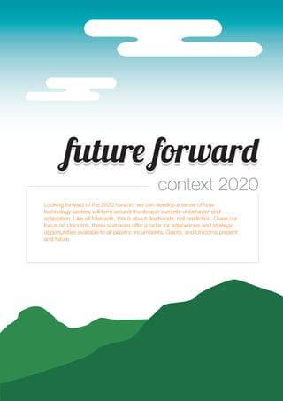 fufufutureee forwarddd 
context 2020 
25 
Looking forward to the 2020 horizon, we can develop a sense of how 
technology sectors will form around the deeper currents of behavior and 
adaptation. Like all forecasts, this is about likelihoods, not prediction. Given our 
focus on Unicorns, these scenarios offer a radar for adjacencies and strategic 
opportunities available to all players: Incumbents, Giants, and Unicorns present 
and future. 
 