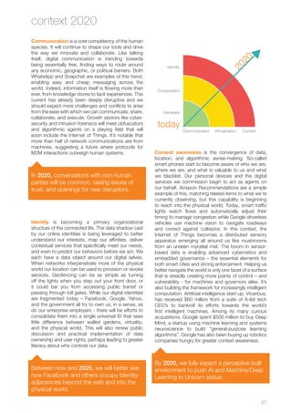 27 
Communication is a core competency of the human 
species. It will continue to shape our tools and drive 
the way we innovate and collaborate. Like talking 
itself, digital communication is trending towards 
being essentially free, finding ways to route around 
any economic, geographic, or political barriers. Both 
WhatsApp and Snapchat are examples of this trend, 
enabling easy and cheap messaging across the 
world. Indeed, information itself is flowing more than 
ever, from knowledge stores to tacit experiences. This 
current has already been deeply disruptive and we 
should expect more challenges and conflicts to arise 
from the ease with which we can communicate, share, 
collaborate, and execute. Growth sectors like cyber-security 
and intrusion forensics will meet obfuscators 
and algorithmic agents on a playing field that will 
soon include the Internet of Things. It’s notable that 
more than half of network communications are from 
machines, suggesting a future where protocols for 
M2M interactions outweigh human systems. 
In 2020, conversations with non-human 
parties will be common, raising issues of 
trust, and openings for new disruptors. 
Identity is becoming a primary organizational 
structure of the connected life. The data shadow cast 
by our online identities is being leveraged to better 
understand our interests, map our affinities, deliver 
contextual services that specifically meet our needs, 
and even to predict our behaviors before we act. We 
each have a data object around our digital selves. 
When networks interpenetrate more of the physical 
world our location can be used to provision or revoke 
services. Geofencing can be as simple as turning 
off the lights when you step out your front door, or 
it could bar you from accessing public transit or 
passing through toll gates. While our digital identities 
are fragmented today – Facebook, Google, Yahoo, 
and the government all try to own us, in a sense, as 
do our enterprise employers - there will be efforts to 
consolidate them into a single universal ID that sees 
little difference between walled gardens, virtuality, 
and the physical world. This will also renew public 
discussion and practical implementation of data 
ownership and user rights, perhaps leading to greater 
literacy about who controls our data. 
Between now and 2020, we will better see 
how Facebook and others occupy Identity 
adjacencies beyond the web and into the 
physical world. 
Computation 
Context awareness is the convergence of data, 
location, and algorithmic sense-making. So-called 
smart phones start to become aware of who we are, 
where we are, and what is valuable to us and what 
we blacklist. Our personal devices and the digital 
services we commission begin to act as agents on 
our behalf. Amazon Recommendations are a simple 
example of this, matching related items to what we’re 
currently observing, but this capability is beginning 
to reach into the physical world. Today, smart traffic 
lights watch flows and automatically adjust their 
timing to manage congestion while Google driverless 
vehicles use machine vision to navigate roadways 
and correct against collisions. In this context, the 
Internet of Things becomes a distributed sensory 
apparatus emerging all around us like mushrooms 
from an unseen mycelial mat. The boom in sensor-based 
data is enabling advanced cybernetics and 
embedded governance – the essential elements for 
both smart cities and strong enforcement. Helping us 
better navigate the world is only one facet of a surface 
that is steadily creating more points of control – and 
vulnerability - for machines and governors alike. It’s 
also building the framework for increasingly intelligent 
computation. Artificial intelligence start-up, Vicarious, 
has received $60 million from a suite of A-list tech 
CEO’s to bankroll its efforts towards the world’s 
first intelligent machines. Among its many curious 
acquisitions, Google spent $500 million to buy Deep 
Mind, a startup using machine learning and systems 
neuroscience to build “general-purpose learning 
algorithms”. Google has also been buying up robotics 
companies hungry for greater context awareness. 
By 2020, we fully expect a perceptive built 
environment to push AI and Machine/Deep 
Learning to Unicorn status. 
context 2020 
2020 
Hardware 
Virtualization 
Identity 
Communication Context 
today 
 