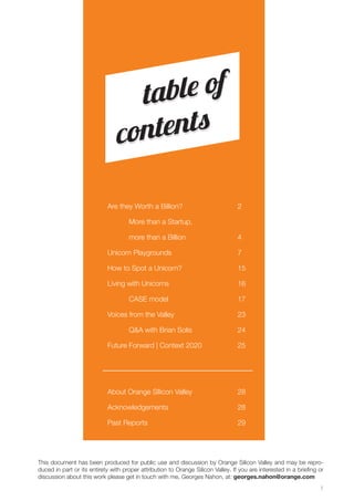 1 
Are they Worth a Billion? 
More than a Startup, 
more than a Billion 
Unicorn Playgrounds 
How to Spot a Unicorn? 
Living with Unicorns 
CASE model 
Voices from the Valley 
Q&A with Brian Solis 
Future Forward | Context 2020 
About Orange SIlicon Valley 
Acknowledgements 
Past Reports 
2 
4 
7 
15 
16 
17 
23 
24 
25 
28 
28 
29 
table of 
contents 
This document has been produced for public use and discussion by Orange Silicon Valley and may be repro-duced 
in part or its entirety with proper attribution to Orange Silicon Valley. If you are interested in a briefing or 
discussion about this work please get in touch with me, Georges Nahon, at: georges.nahon@orange.com 
 