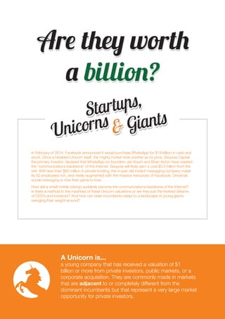 2 
Are they worth 
a billion? 
Startups, 
Unicorns & Giants 
In February of 2014, Facebook announced it would purchase WhatsApp for $19 billion in cash and 
stock. Once a heralded Unicorn itself, the mighty hunter took another as its prize. Sequoia Capital, 
the primary investor, declared that WhatsApp co-founders Jan Koum and Brian Acton have created 
the “communications backbone” of the Internet. Sequoia will likely earn a cool $3.5 billion from the 
exit. With less than $60 million in private funding, the 4-year old instant messaging company made 
its 50 employees rich, and newly-augmented with the massive resources of Facebook. Universal 
social messaging is now their game to lose. 
How did a small mobile startup suddenly become the communications backbone of the Internet? 
Is there a method to the madness of these Unicorn valuations or are they just the fevered dreams 
of CEO’s and investors? And how can older incumbents adapt to a landscape of young giants 
swinging their weight around? 
A Unicorn is... 
a young company that has received a valuation of $1 
billion or more from private investors, public markets, or a 
corporate acquisition. They are commonly made in markets 
that are adjacent to or completely different from the 
dominant incumbents but that represent a very large market 
opportunity for private investors. 
 