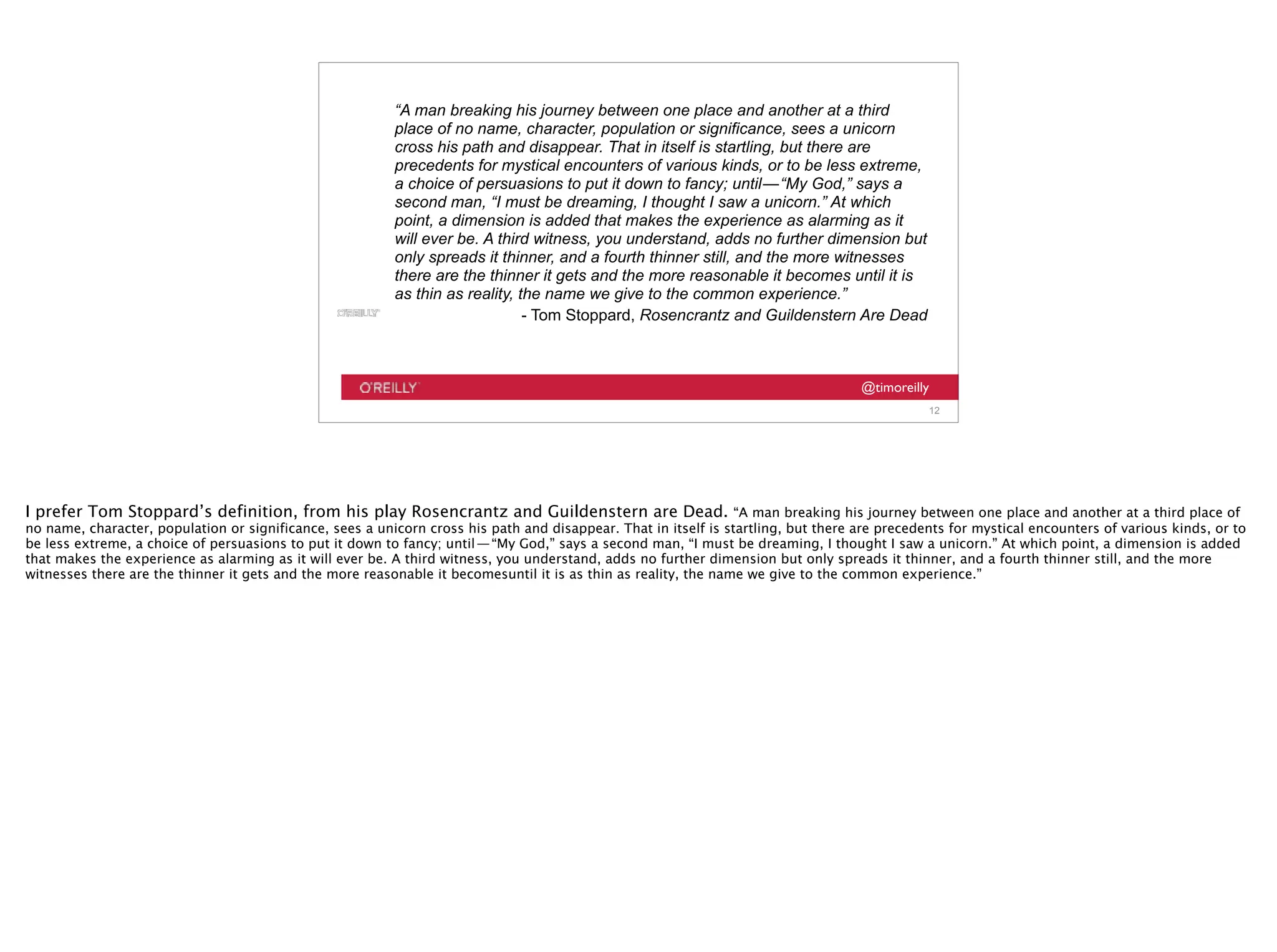 @timoreilly
“A man breaking his journey between one place and another at a third
place of no name, character, population or significance, sees a unicorn
cross his path and disappear. That in itself is startling, but there are
precedents for mystical encounters of various kinds, or to be less extreme,
a choice of persuasions to put it down to fancy; until — “My God,” says a
second man, “I must be dreaming, I thought I saw a unicorn.” At which
point, a dimension is added that makes the experience as alarming as it
will ever be. A third witness, you understand, adds no further dimension but
only spreads it thinner, and a fourth thinner still, and the more witnesses
there are the thinner it gets and the more reasonable it becomes until it is
as thin as reality, the name we give to the common experience.”
- Tom Stoppard, Rosencrantz and Guildenstern Are Dead
12
I prefer Tom Stoppard’s definition, from his play Rosencrantz and Guildenstern are Dead. “A man breaking his journey between one place and another at a third place of
no name, character, population or significance, sees a unicorn cross his path and disappear. That in itself is startling, but there are precedents for mystical encounters of various kinds, or to
be less extreme, a choice of persuasions to put it down to fancy; until — “My God,” says a second man, “I must be dreaming, I thought I saw a unicorn.” At which point, a dimension is added
that makes the experience as alarming as it will ever be. A third witness, you understand, adds no further dimension but only spreads it thinner, and a fourth thinner still, and the more
witnesses there are the thinner it gets and the more reasonable it becomesuntil it is as thin as reality, the name we give to the common experience.”
 
