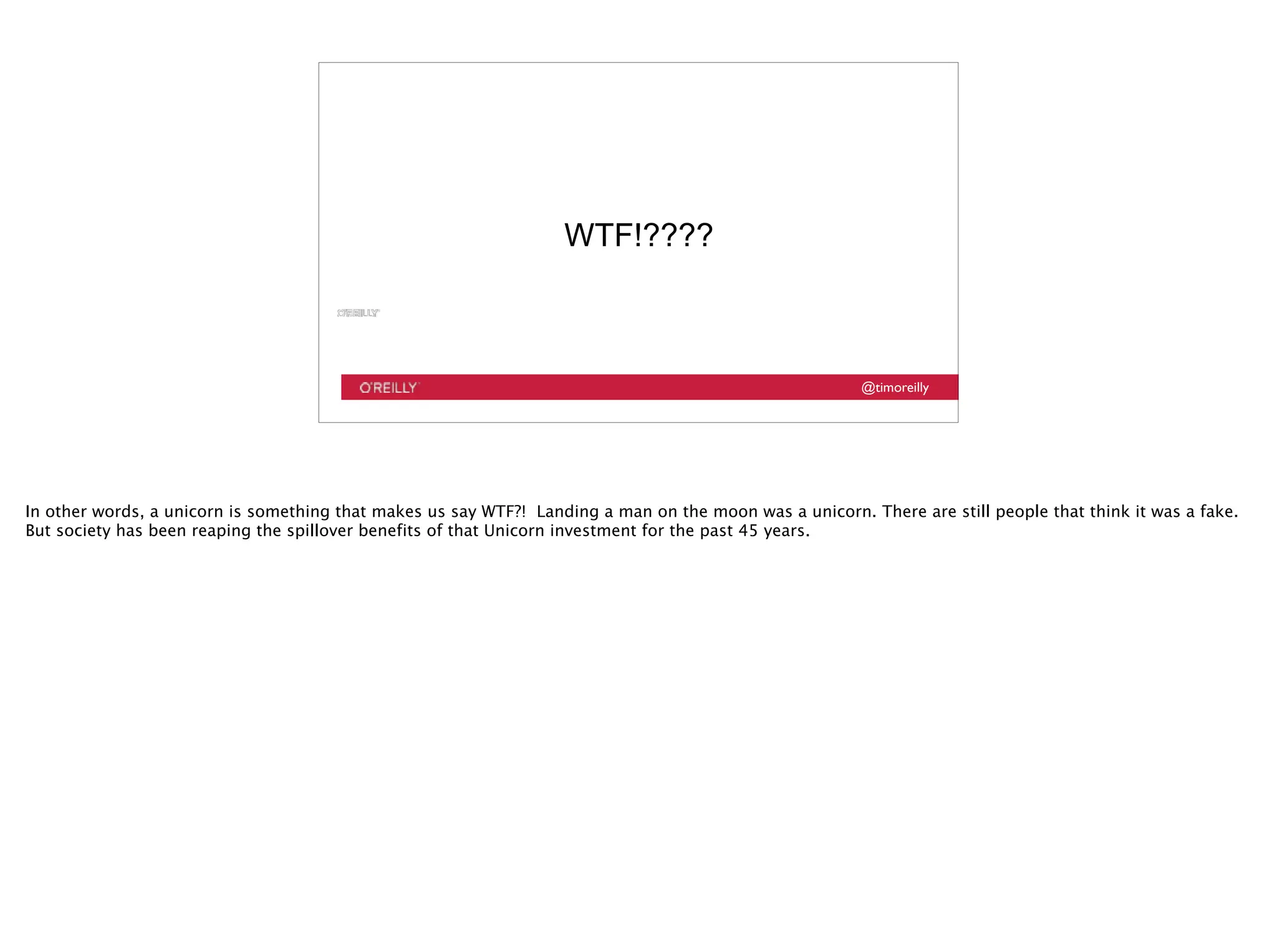 @timoreilly
WTF!????
In other words, a unicorn is something that makes us say WTF?! Landing a man on the moon was a unicorn. There are still people that think it was a fake.
But society has been reaping the spillover benefits of that Unicorn investment for the past 45 years.
 