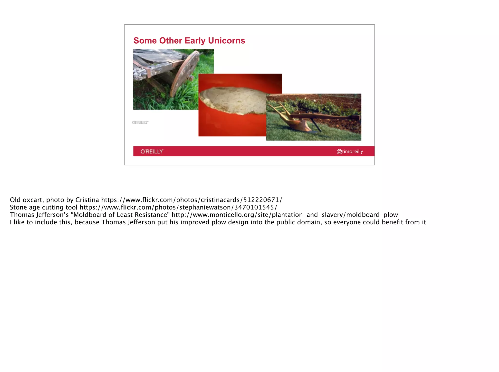 @timoreilly
Some Other Early Unicorns
Old oxcart, photo by Cristina https://www.flickr.com/photos/cristinacards/512220671/
Stone age cutting tool https://www.flickr.com/photos/stephaniewatson/3470101545/
Thomas Jefferson’s “Moldboard of Least Resistance” http://www.monticello.org/site/plantation-and-slavery/moldboard-plow
I like to include this, because Thomas Jefferson put his improved plow design into the public domain, so everyone could benefit from it
 