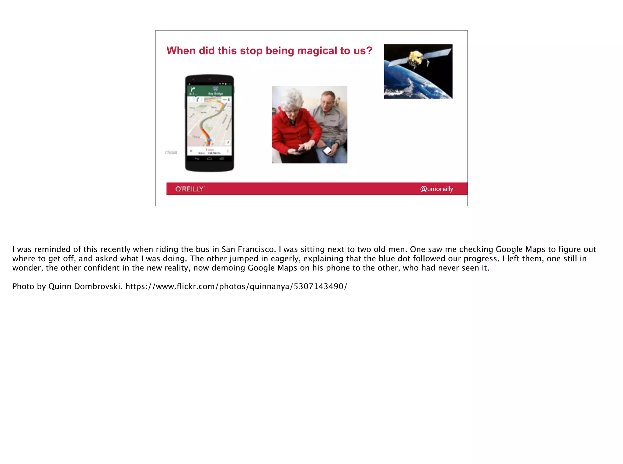 @timoreilly
When did this stop being magical to us?
I was reminded of this recently when riding the bus in San Francisco. I was sitting next to two old men. One saw me checking Google Maps to figure out
where to get off, and asked what I was doing. The other jumped in eagerly, explaining that the blue dot followed our progress. I left them, one still in
wonder, the other confident in the new reality, now demoing Google Maps on his phone to the other, who had never seen it.
Photo by Quinn Dombrovski. https://www.flickr.com/photos/quinnanya/5307143490/
 