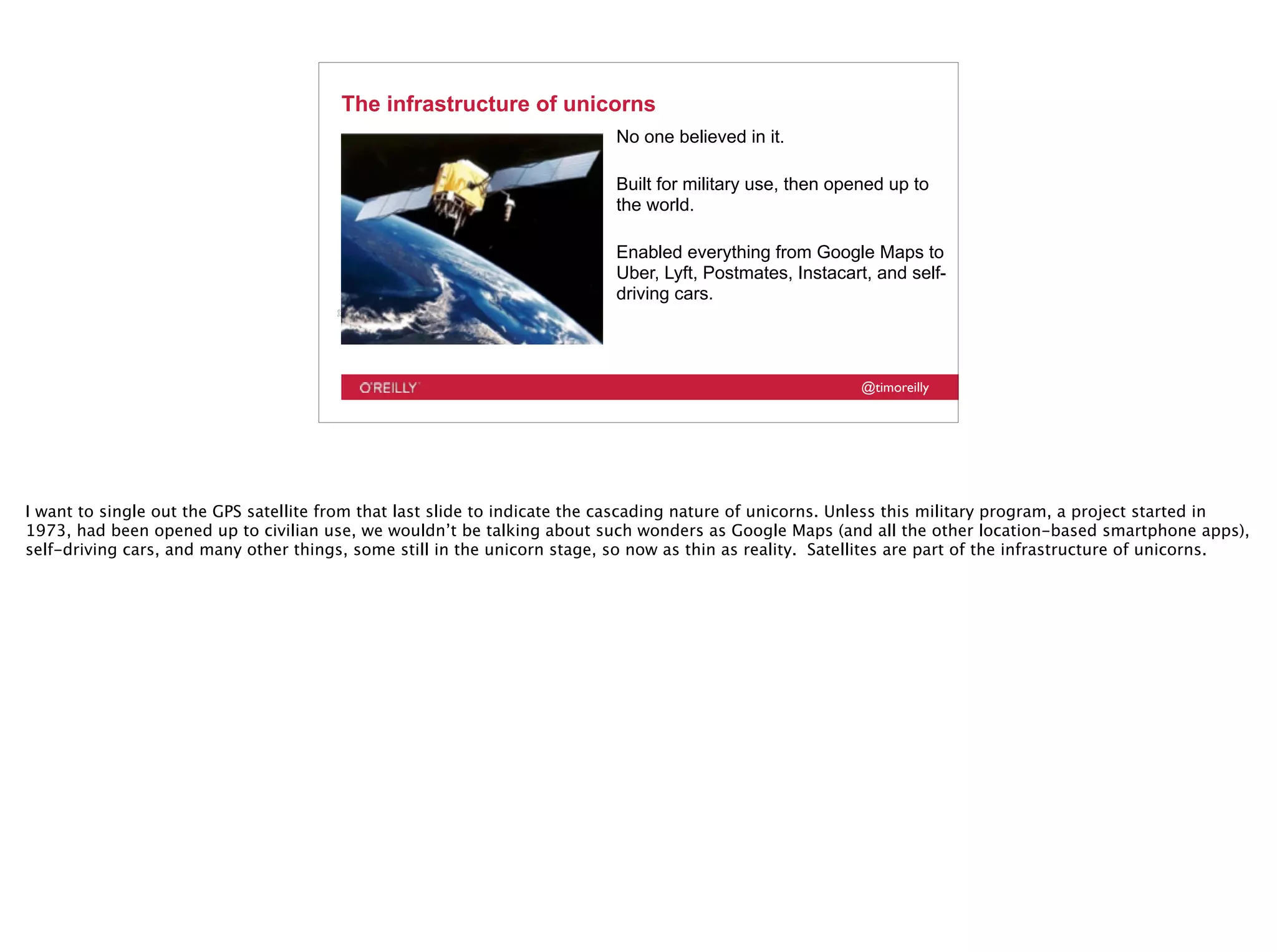 @timoreilly
The infrastructure of unicorns
No one believed in it.
Built for military use, then opened up to
the world.
Enabled everything from Google Maps to
Uber, Lyft, Postmates, Instacart, and self-
driving cars.
I want to single out the GPS satellite from that last slide to indicate the cascading nature of unicorns. Unless this military program, a project started in
1973, had been opened up to civilian use, we wouldn’t be talking about such wonders as Google Maps (and all the other location-based smartphone apps),
self-driving cars, and many other things, some still in the unicorn stage, so now as thin as reality. Satellites are part of the infrastructure of unicorns.
 