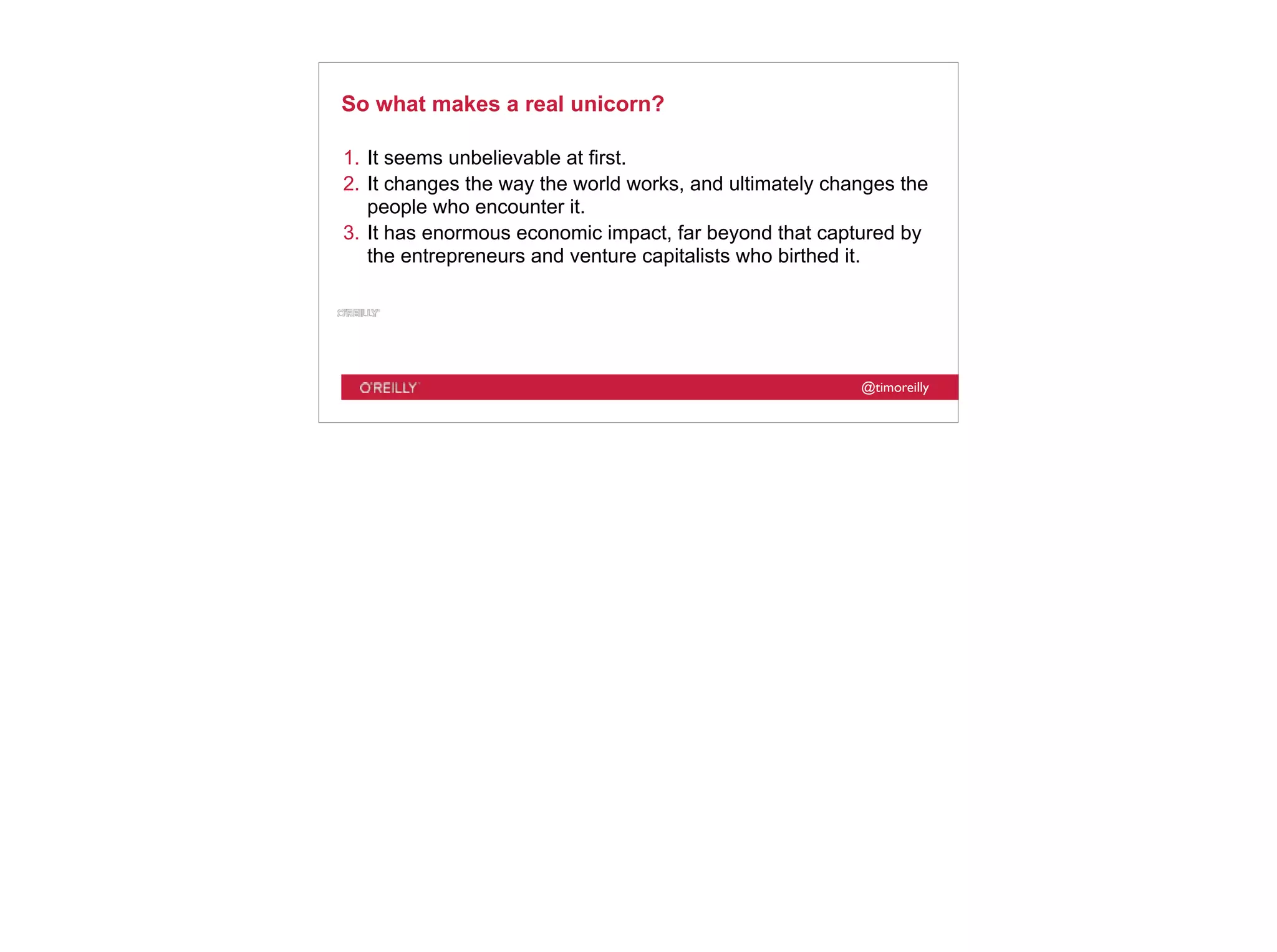 @timoreilly
So what makes a real unicorn?
1. It seems unbelievable at first.
2. It changes the way the world works, and ultimately changes the
people who encounter it.
3. It has enormous economic impact, far beyond that captured by
the entrepreneurs and venture capitalists who birthed it.
 