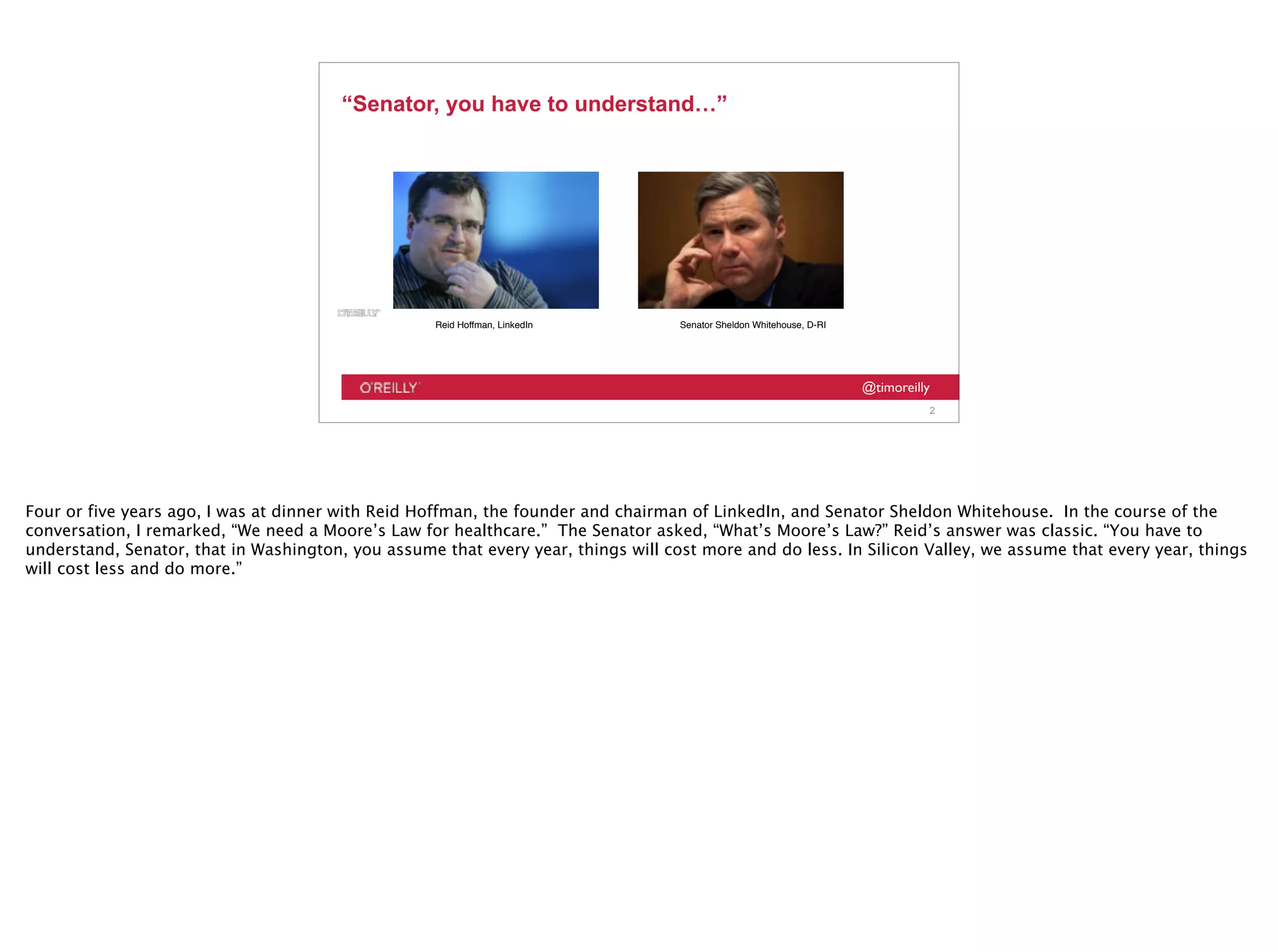 @timoreilly
“Senator, you have to understand…”
2
Reid Hoffman, LinkedIn Senator Sheldon Whitehouse, D-RI
Four or five years ago, I was at dinner with Reid Hoffman, the founder and chairman of LinkedIn, and Senator Sheldon Whitehouse. In the course of the
conversation, I remarked, “We need a Moore’s Law for healthcare.” The Senator asked, “What’s Moore’s Law?” Reid’s answer was classic. “You have to
understand, Senator, that in Washington, you assume that every year, things will cost more and do less. In Silicon Valley, we assume that every year, things
will cost less and do more.”
 