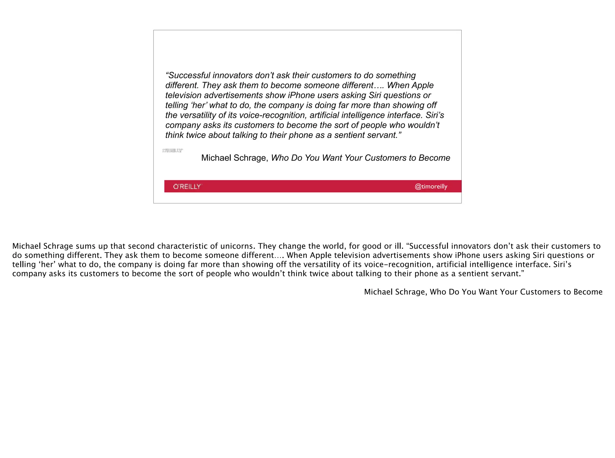 @timoreilly
“Successful innovators don’t ask their customers to do something
different. They ask them to become someone different…. When Apple
television advertisements show iPhone users asking Siri questions or
telling ‘her’ what to do, the company is doing far more than showing off
the versatility of its voice-recognition, artificial intelligence interface. Siri’s
company asks its customers to become the sort of people who wouldn’t
think twice about talking to their phone as a sentient servant.”
Michael Schrage, Who Do You Want Your Customers to Become
Michael Schrage sums up that second characteristic of unicorns. They change the world, for good or ill. “Successful innovators don’t ask their customers to
do something different. They ask them to become someone different…. When Apple television advertisements show iPhone users asking Siri questions or
telling ‘her’ what to do, the company is doing far more than showing off the versatility of its voice-recognition, artificial intelligence interface. Siri’s
company asks its customers to become the sort of people who wouldn’t think twice about talking to their phone as a sentient servant.”
Michael Schrage, Who Do You Want Your Customers to Become
 