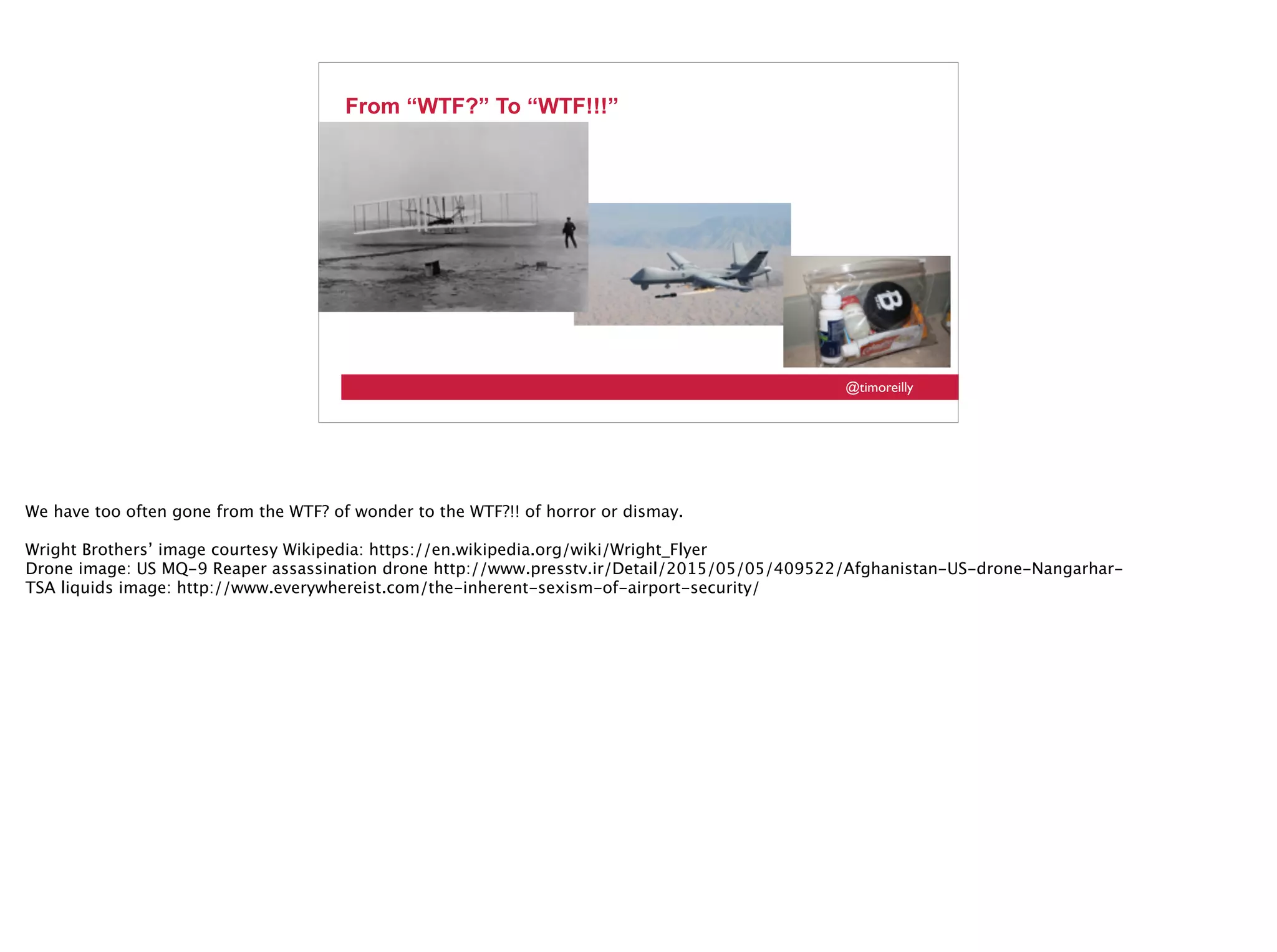 @timoreilly
From “WTF?” To “WTF!!!”
We have too often gone from the WTF? of wonder to the WTF?!! of horror or dismay.
Wright Brothers’ image courtesy Wikipedia: https://en.wikipedia.org/wiki/Wright_Flyer
Drone image: US MQ-9 Reaper assassination drone http://www.presstv.ir/Detail/2015/05/05/409522/Afghanistan-US-drone-Nangarhar-
TSA liquids image: http://www.everywhereist.com/the-inherent-sexism-of-airport-security/
 