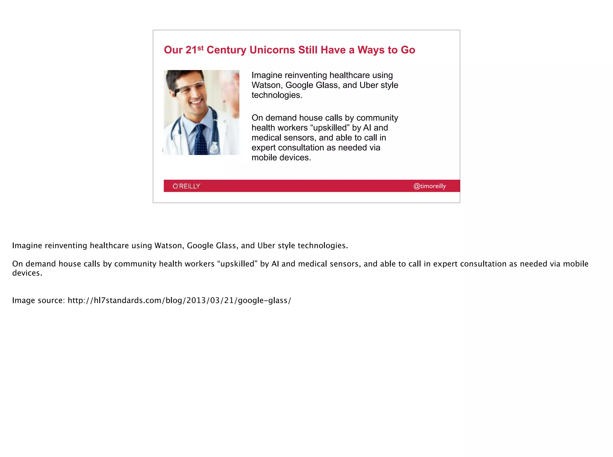 @timoreilly
Our 21st Century Unicorns Still Have a Ways to Go
Imagine reinventing healthcare using
Watson, Google Glass, and Uber style
technologies.
On demand house calls by community
health workers “upskilled” by AI and
medical sensors, and able to call in
expert consultation as needed via
mobile devices.
Imagine reinventing healthcare using Watson, Google Glass, and Uber style technologies.
On demand house calls by community health workers “upskilled” by AI and medical sensors, and able to call in expert consultation as needed via mobile
devices.
Image source: http://hl7standards.com/blog/2013/03/21/google-glass/
 