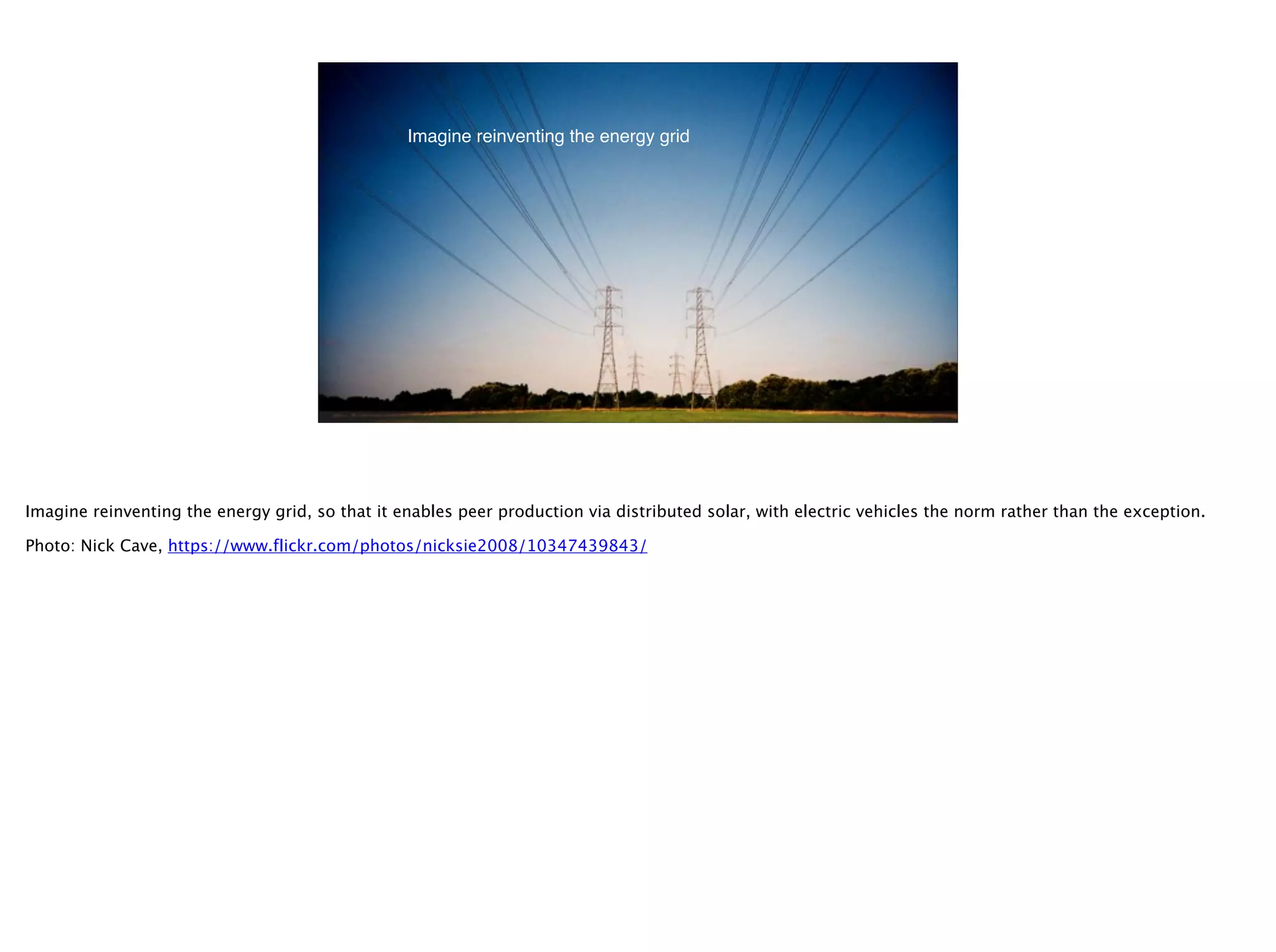 @timoreilly
29
Imagine reinventing the energy grid
Imagine reinventing the energy grid, so that it enables peer production via distributed solar, with electric vehicles the norm rather than the exception.
Photo: Nick Cave, https://www.flickr.com/photos/nicksie2008/10347439843/
 