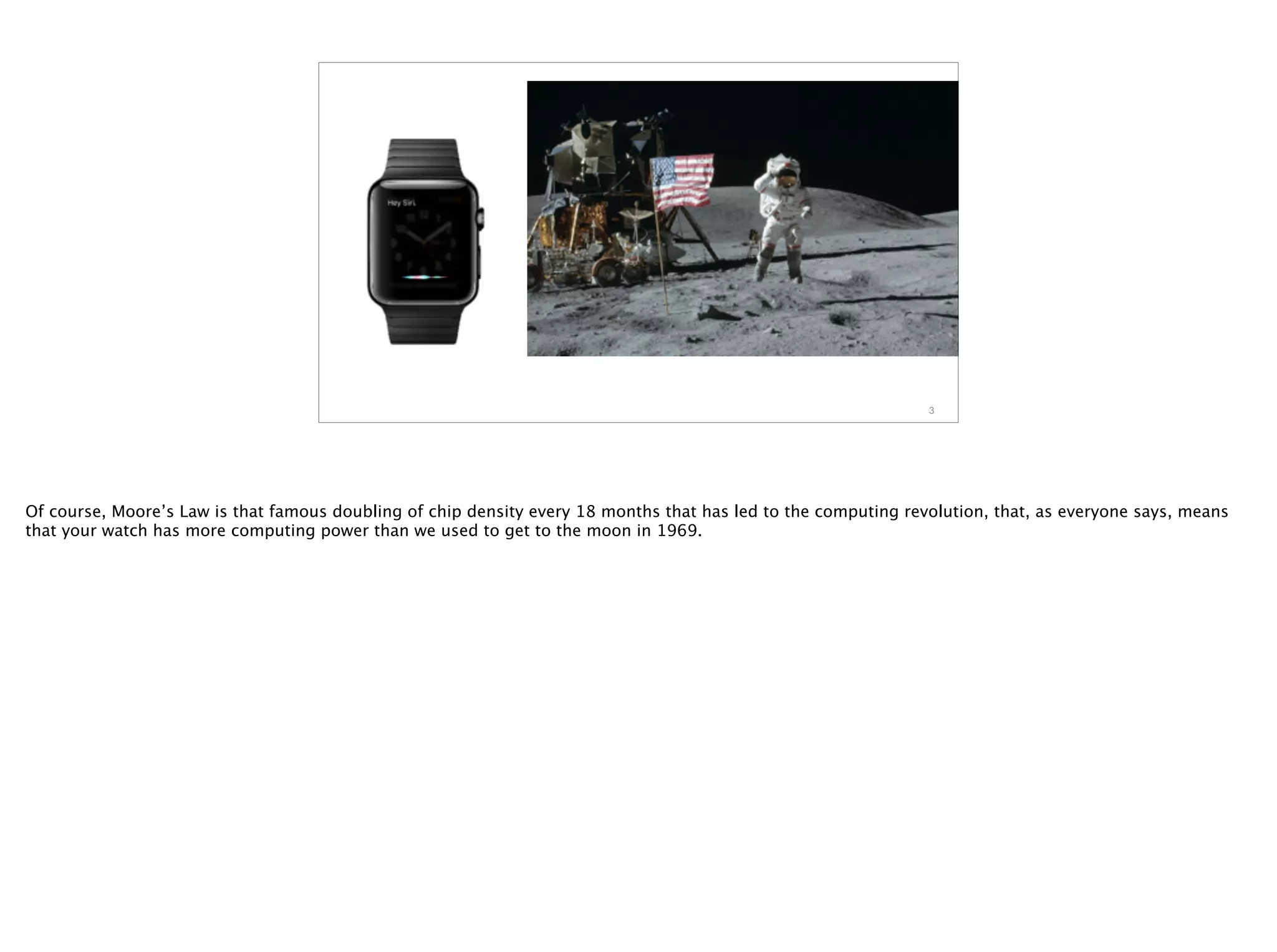 3
Of course, Moore’s Law is that famous doubling of chip density every 18 months that has led to the computing revolution, that, as everyone says, means
that your watch has more computing power than we used to get to the moon in 1969.
 