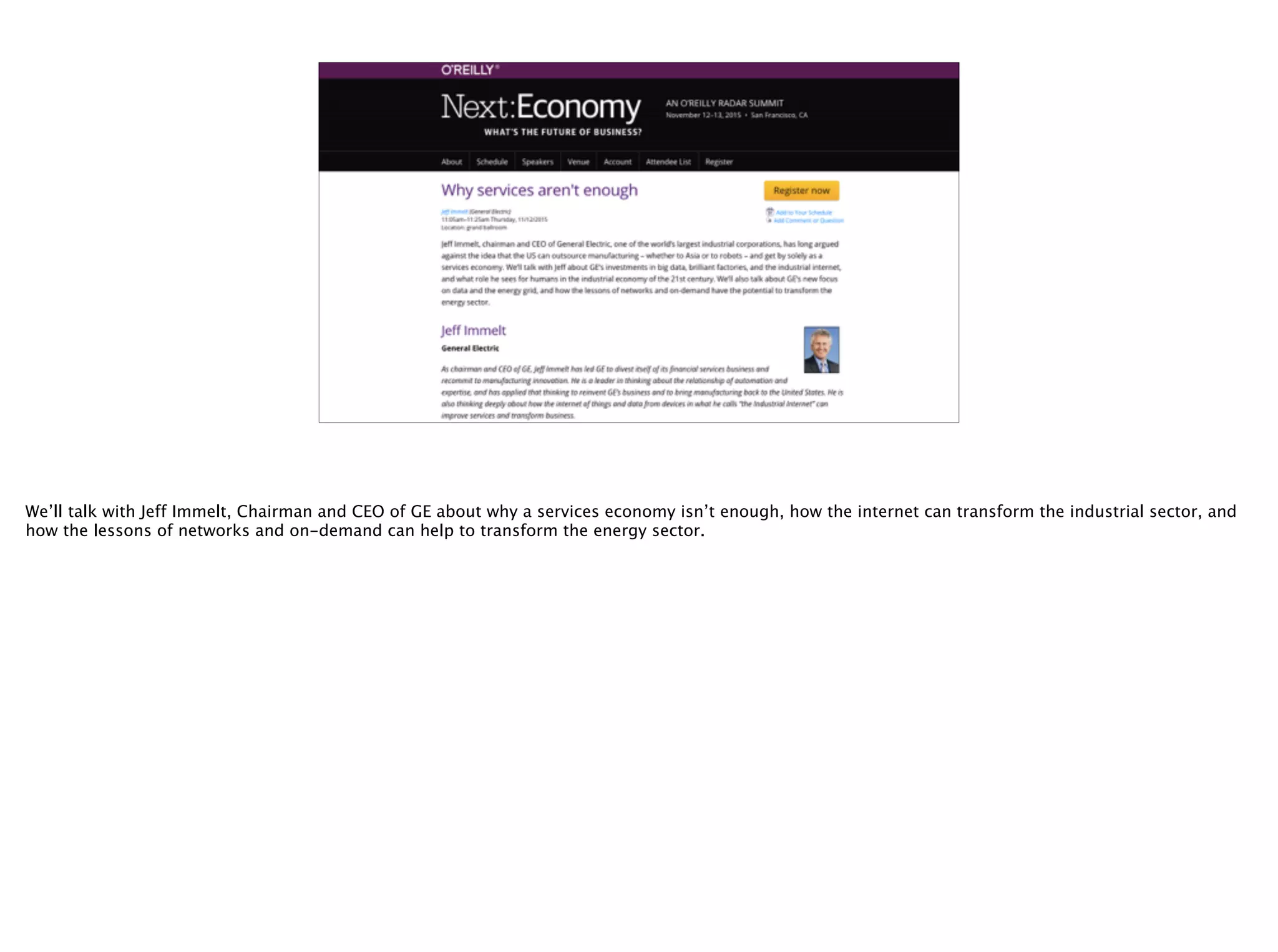 @timoreilly
We’ll talk with Jeff Immelt, Chairman and CEO of GE about why a services economy isn’t enough, how the internet can transform the industrial sector, and
how the lessons of networks and on-demand can help to transform the energy sector.
 