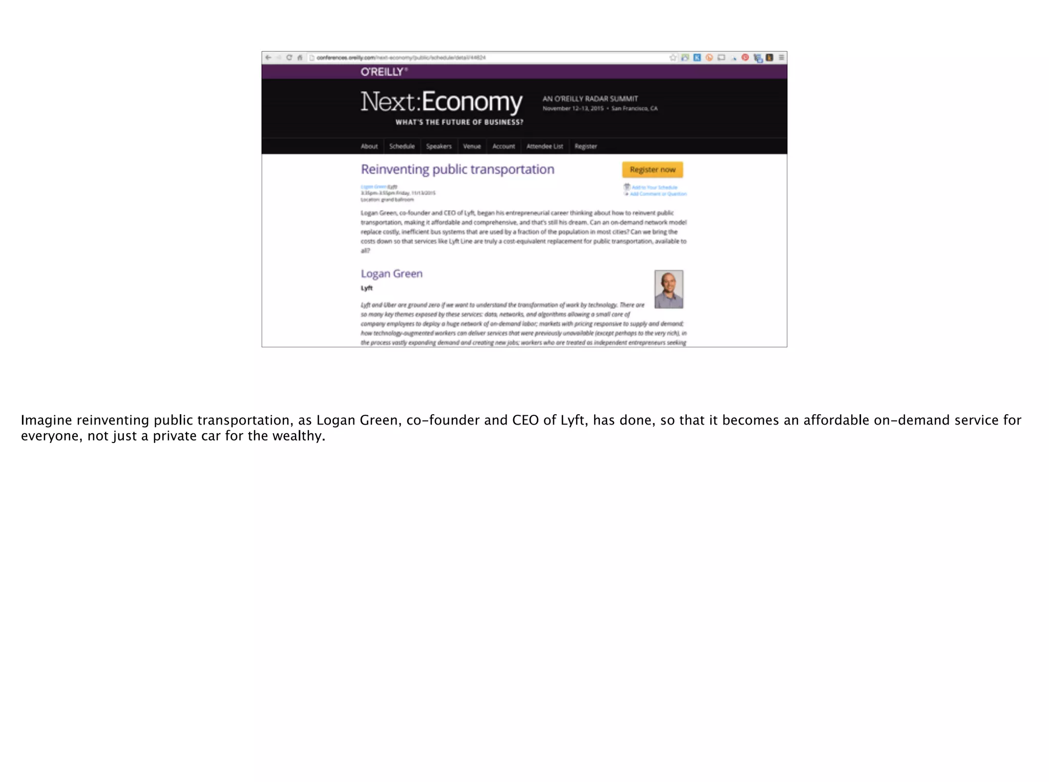 @timoreilly
Imagine reinventing public transportation, as Logan Green, co-founder and CEO of Lyft, has done, so that it becomes an affordable on-demand service for
everyone, not just a private car for the wealthy.
 