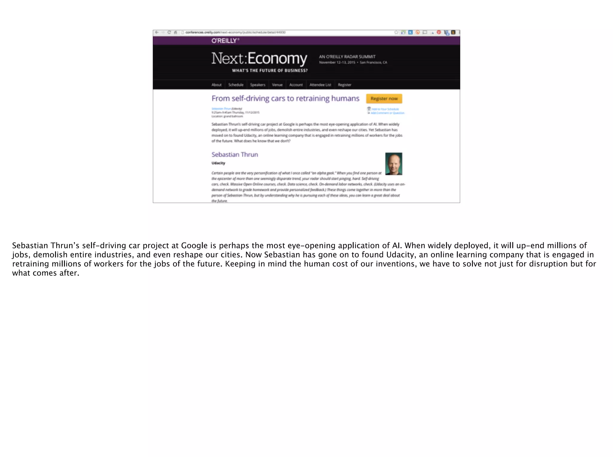 @timoreilly
Sebastian Thrun’s self-driving car project at Google is perhaps the most eye-opening application of AI. When widely deployed, it will up-end millions of
jobs, demolish entire industries, and even reshape our cities. Now Sebastian has gone on to found Udacity, an online learning company that is engaged in
retraining millions of workers for the jobs of the future. Keeping in mind the human cost of our inventions, we have to solve not just for disruption but for
what comes after.
 