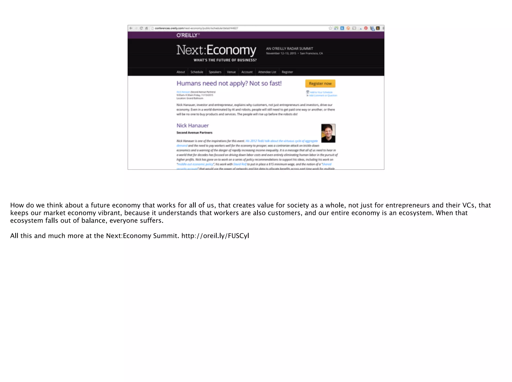 @timoreilly
How do we think about a future economy that works for all of us, that creates value for society as a whole, not just for entrepreneurs and their VCs, that
keeps our market economy vibrant, because it understands that workers are also customers, and our entire economy is an ecosystem. When that
ecosystem falls out of balance, everyone suffers.
All this and much more at the Next:Economy Summit. http://oreil.ly/FUSCyl
 