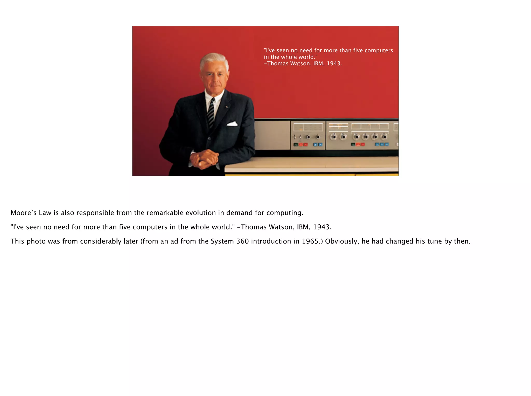 @timoreilly
5
"I've seen no need for more than five computers
in the whole world."
-Thomas Watson, IBM, 1943.
Moore’s Law is also responsible from the remarkable evolution in demand for computing.
"I've seen no need for more than five computers in the whole world." -Thomas Watson, IBM, 1943.
This photo was from considerably later (from an ad from the System 360 introduction in 1965.) Obviously, he had changed his tune by then.
 