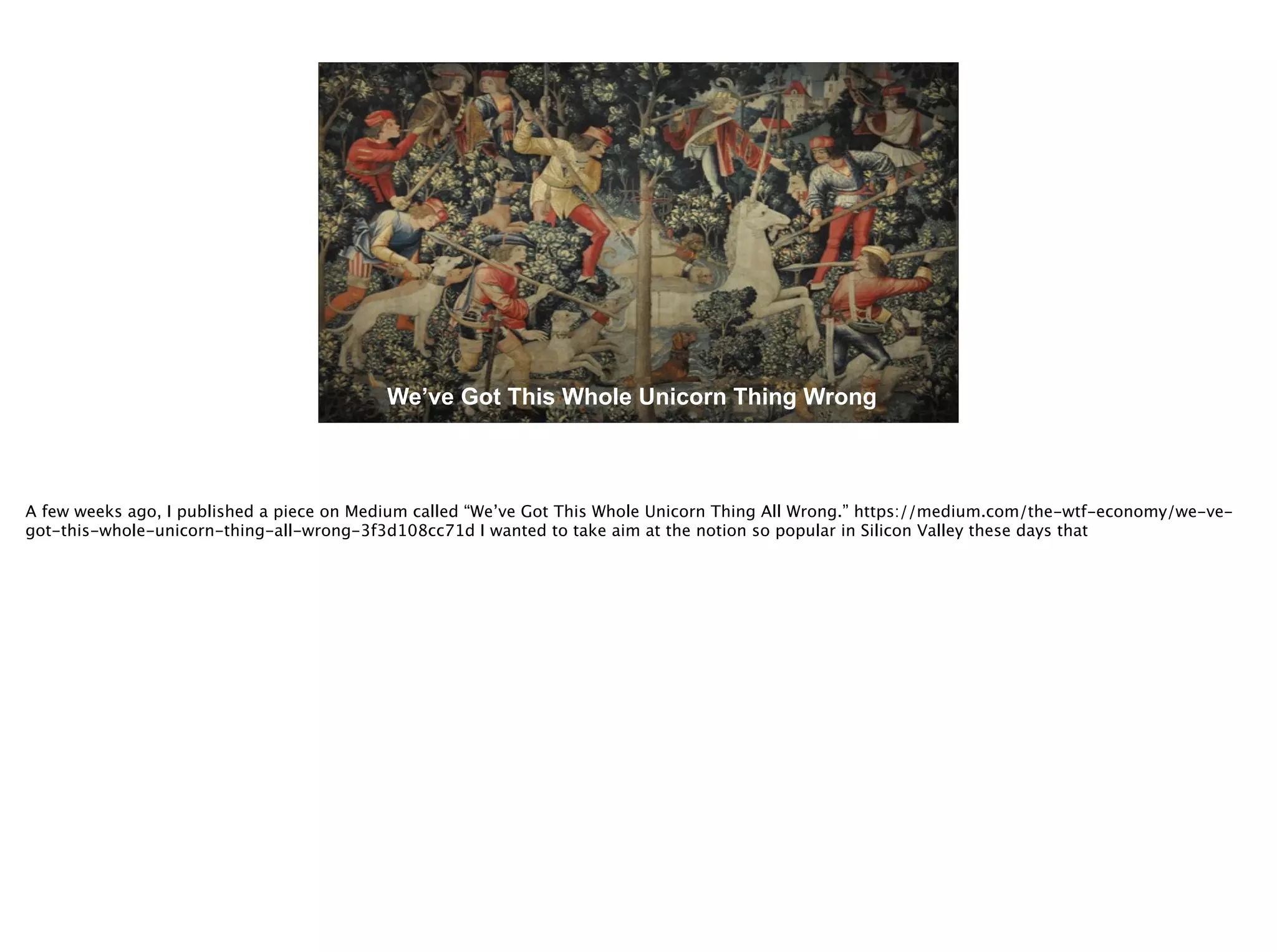 @timoreilly
We’ve Got This Whole Unicorn Thing Wrong
A few weeks ago, I published a piece on Medium called “We’ve Got This Whole Unicorn Thing All Wrong.” https://medium.com/the-wtf-economy/we-ve-
got-this-whole-unicorn-thing-all-wrong-3f3d108cc71d I wanted to take aim at the notion so popular in Silicon Valley these days that
 