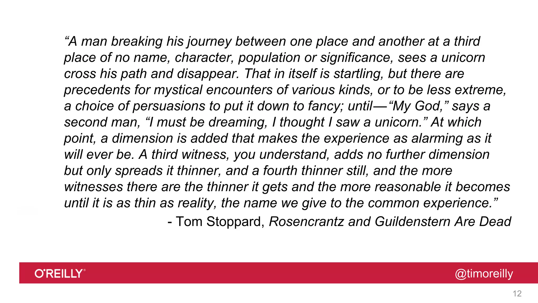 @timoreilly
“A man breaking his journey between one place and another at a third
place of no name, character, population or significance, sees a unicorn
cross his path and disappear. That in itself is startling, but there are
precedents for mystical encounters of various kinds, or to be less extreme,
a choice of persuasions to put it down to fancy; until—“My God,” says a
second man, “I must be dreaming, I thought I saw a unicorn.” At which
point, a dimension is added that makes the experience as alarming as it
will ever be. A third witness, you understand, adds no further dimension
but only spreads it thinner, and a fourth thinner still, and the more
witnesses there are the thinner it gets and the more reasonable it becomes
until it is as thin as reality, the name we give to the common experience.”
- Tom Stoppard, Rosencrantz and Guildenstern Are Dead
12
 