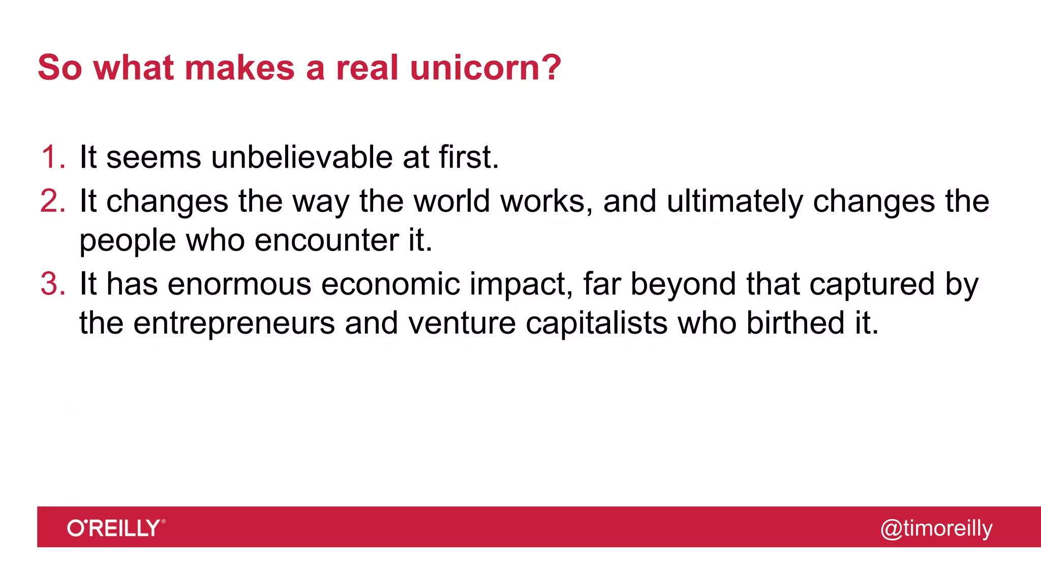 @timoreilly
So what makes a real unicorn?
1. It seems unbelievable at first.
2. It changes the way the world works, and ultimately changes the
people who encounter it.
3. It has enormous economic impact, far beyond that captured by
the entrepreneurs and venture capitalists who birthed it.
 