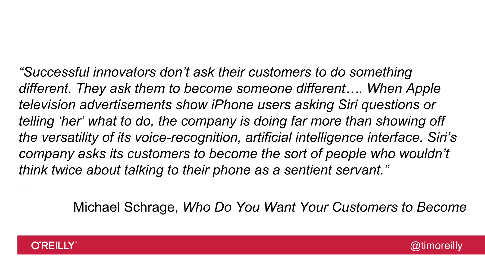 @timoreilly
“Successful innovators don’t ask their customers to do something
different. They ask them to become someone different…. When Apple
television advertisements show iPhone users asking Siri questions or
telling ‘her’ what to do, the company is doing far more than showing off
the versatility of its voice-recognition, artificial intelligence interface. Siri’s
company asks its customers to become the sort of people who wouldn’t
think twice about talking to their phone as a sentient servant.”
Michael Schrage, Who Do You Want Your Customers to Become
 