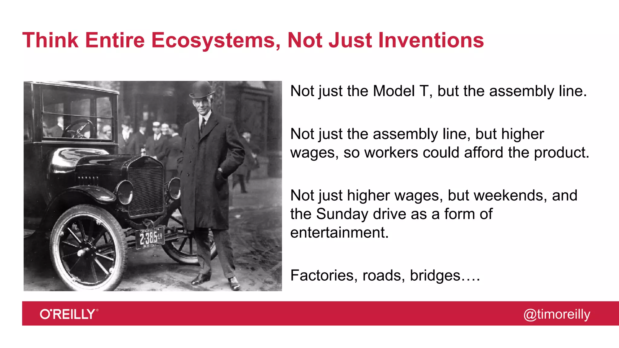 @timoreilly
Think Entire Ecosystems, Not Just Inventions
Not just the Model T, but the assembly line.
Not just the assembly line, but higher
wages, so workers could afford the product.
Not just higher wages, but weekends, and
the Sunday drive as a form of
entertainment.
Factories, roads, bridges….
 
