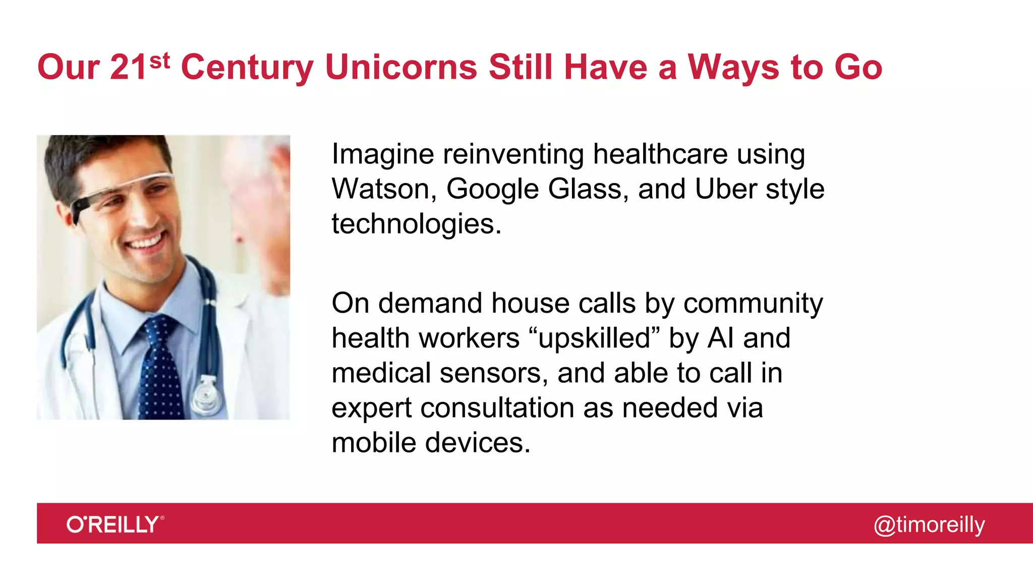 @timoreilly
Our 21st Century Unicorns Still Have a Ways to Go
Imagine reinventing healthcare using
Watson, Google Glass, and Uber style
technologies.
On demand house calls by community
health workers “upskilled” by AI and
medical sensors, and able to call in
expert consultation as needed via
mobile devices.
 