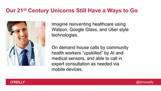 @timoreilly
Our 21st Century Unicorns Still Have a Ways to Go
Imagine reinventing healthcare using
Watson, Google Glass, and Uber style
technologies.
On demand house calls by community
health workers “upskilled” by AI and
medical sensors, and able to call in
expert consultation as needed via
mobile devices.
 