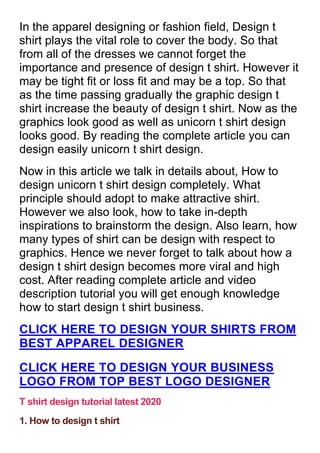 In the apparel designing or fashion field, Design t
shirt plays the vital role to cover the body. So that
from all of the dresses we cannot forget the
importance and presence of design t shirt. However it
may be tight fit or loss fit and may be a top. So that
as the time passing gradually the graphic design t
shirt increase the beauty of design t shirt. Now as the
graphics look good as well as unicorn t shirt design
looks good. By reading the complete article you can
design easily unicorn t shirt design.
Now in this article we talk in details about, How to
design unicorn t shirt design completely. What
principle should adopt to make attractive shirt.
However we also look, how to take in-depth
inspirations to brainstorm the design. Also learn, how
many types of shirt can be design with respect to
graphics. Hence we never forget to talk about how a
design t shirt design becomes more viral and high
cost. After reading complete article and video
description tutorial you will get enough knowledge
how to start design t shirt business.
CLICK HERE TO DESIGN YOUR SHIRTS FROM
BEST APPAREL DESIGNER
CLICK HERE TO DESIGN YOUR BUSINESS
LOGO FROM TOP BEST LOGO DESIGNER
T shirt design tutorial latest 2020
1. How to design t shirt
 
