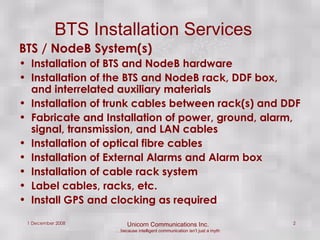 BTS Installation Services BTS / NodeB System(s) Installation of BTS and NodeB hardware Installation of the BTS and NodeB rack, DDF box, and interrelated auxiliary materials Installation of trunk cables between rack(s) and DDF Fabricate and Installation of power, ground, alarm, signal, transmission, and LAN cables Installation of optical fibre cables Installation of External Alarms and Alarm box Installation of cable rack system Label cables, racks, etc. Install GPS and clocking as required 