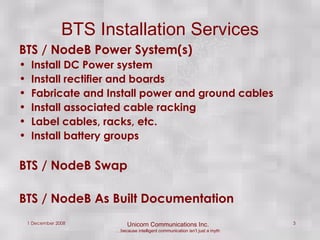 BTS Installation Services BTS / NodeB Power System(s) Install DC Power system  Install rectifier and boards Fabricate and Install power and ground cables Install associated cable racking Label cables, racks, etc. Install battery groups BTS / NodeB Swap BTS / NodeB As Built Documentation 