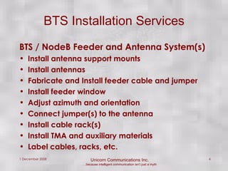 BTS / NodeB Feeder and Antenna System(s) Install antenna support mounts Install antennas Fabricate and Install feeder cable and jumper Install feeder window Adjust azimuth and orientation Connect jumper(s) to the antenna Install cable rack(s) Install TMA and auxiliary materials Label cables, racks, etc. BTS Installation Services 