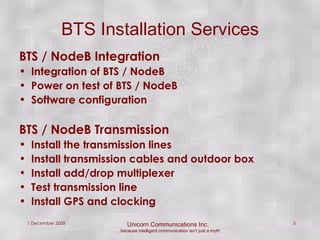 BTS / NodeB Integration  Integration of BTS / NodeB Power on test of BTS / NodeB Software configuration BTS / NodeB Transmission Install the transmission lines Install transmission cables and outdoor box Install add/drop multiplexer Test transmission line Install GPS and clocking  BTS Installation Services 