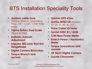 BTS Installation Speciality Tools Andrew cable tools  (Torque Wrench, Grounding Prep, 7/8”, 1-1/4”, 1-7/8” Prep tools) Tajima Rotary Dual Scale  (Slant AL200) Kathrein Azimuth Adjustment Impulse 200 Laser Red Dot Rangefinder Digital Camera Binoculars Torque Wrench and sockets Garmin GPS eTrex  Anritsu MT8212B  (options 21, 25, 27, 40, 50, 31) Fluke Cable IQ Tester SunSet E20C E1 / GSM S/M Fibre Power Meter Extech Power / Harmonics Meter Torque Screwdriver and sockets HP M637 Digital Camera Suunto Clinometer 