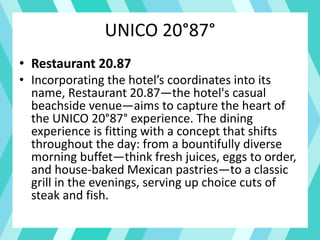 UNICO 20°87°
• Restaurant 20.87
• Incorporating the hotel’s coordinates into its
name, Restaurant 20.87—the hotel's casual
beachside venue—aims to capture the heart of
the UNICO 20°87° experience. The dining
experience is fitting with a concept that shifts
throughout the day: from a bountifully diverse
morning buffet—think fresh juices, eggs to order,
and house-baked Mexican pastries—to a classic
grill in the evenings, serving up choice cuts of
steak and fish.
 